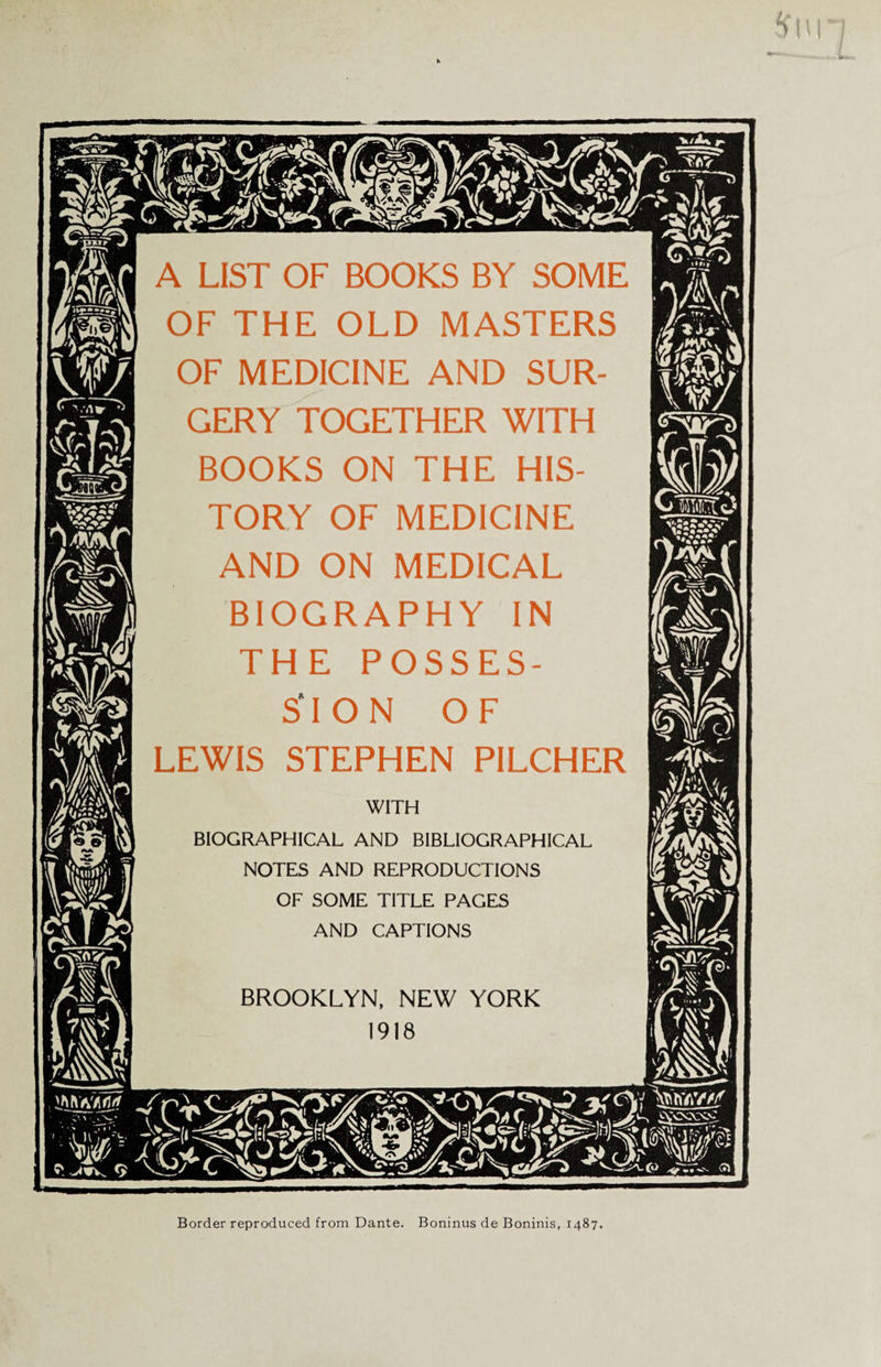 m A LIST OF BOOKS BY SOME OF THE OLD MASTERS OF MEDICINE AND SUR¬ GERY TOGETHER WITH BOOKS ON THE HIS¬ TORY OF MEDICINE AND ON MEDICAL BIOGRAPHY IN THE POSSES¬ SION OF LEWIS STEPHEN PILCHER WITH BIOGRAPHICAL AND BIBLIOGRAPHICAL NOTES AND REPRODUCTIONS OF SOME TITLE PAGES AND CAPTIONS BROOKLYN, NEW YORK 1918 Border reproduced from Dante. Boninus de Boninis, 1487.