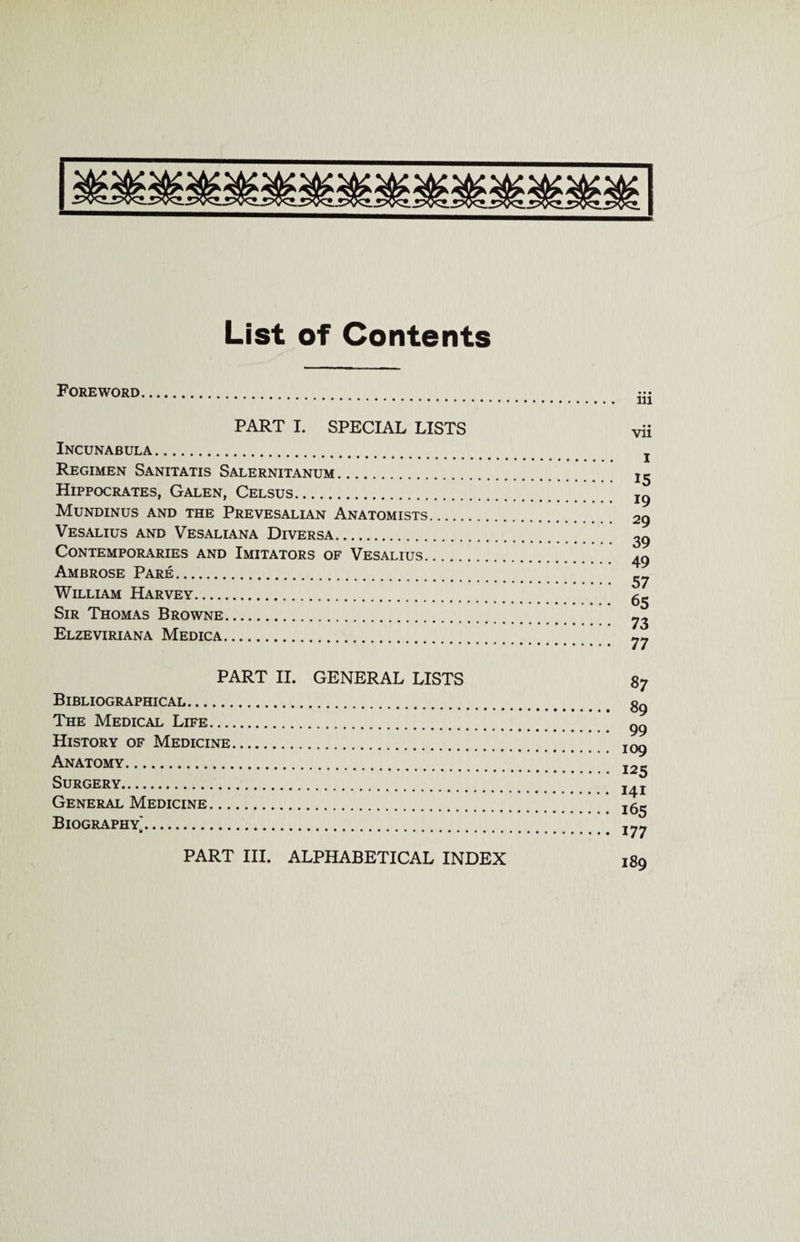 List of Contents Foreword in PART I. SPECIAL LISTS Incunabula. Regimen Sanitatis Salernitanum. Hippocrates, Galen, Celsus. Mundinus and the Prevesalian Anatomists. Vesalius and Vesaliana Diversa. Contemporaries and Imitators of Vesalius. Ambrose Pare. William Harvey. Sir Thomas Browne. Elzeviriana Medic a. vii i 15 19 29 39 49 57 65 73 77 PART II. GENERAL LISTS Bibliographical. The Medical Life. History of Medicine. Anatomy. Surgery. General Medicine. Biography'. 87 89 99 109 125 141 165 177 PART III. ALPHABETICAL INDEX 189