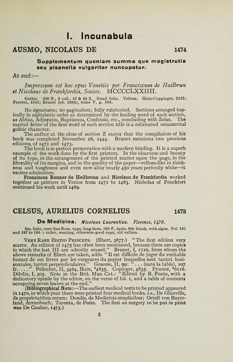 AUSMO, NICOLAUS DE 1474 Supplementum quoniam summa que magistrutia seu pisanella vulgariter nuncupatur. At end:— Impressum est hoc opus Venetiis per Franciscum de Hailbrun et Nicolaus de Frankfordia, Socios. MCCCCLXXIIII. Gothic. 336 ff., 2 coll., 47 &amp; 48 11. Small folio. Vellum. Hain-Coppinger, 2153; Proctor, 4161; Brunet (ed. 1864), tome V, p. 594. No signatures; no pagination; fully rubricated. Sections arranged top¬ ically in alphabetic order as determined by the leading word of each section, as Abbas, Adjuratio, Baptismus, Confessio, etc., concluding with Zelus. The capital letter of the first word of each section title is a rubricated ornamental gothic character. The author at the close of section Z states that the compilation of his book was completed November 28, 1444. Brunet mentions two previous editions, of 1471 and 1473. The book is in perfect preservation with a modern binding. It is a superb example of the work done by the first printers. In the clearness and beauty of its type, in the arrangement of the printed matter upon the page, in the liberality of its margins, and in the quality of the paper—vellum-like in thick¬ ness and toughness and even now after nearly 450 years perfectly white—it excites admiration. Franciscus Renner de Heilbroun and Nicolaus de Frankfordia worked together as printers in Venice from 1471 to 1483. Nicholas of Frankfort continued his work until 1489. CELSUS, AURELIUS CORNELIUS 1478 De Medicina. Nicolaus Laurentius. Florence, 1478. Sm. folio, very fine Rom. type, long lines, 196 ff., inclu. 8th blank, with signs. Fol. 181 and 187 to 196 + index, wanting, otherwise good copy, old vellum. Very Rare Editio Princeps. (Ebert, 3877.) “The first edition very scarce. An edition of 1475 has often been mentioned, because there are copies in which the last III are adroitly erased.” Brunet, I, 1726, from whom the above remarks of Ebert are taken, adds “ II est difficile de juger du veritable format de ces livres par les vergeures du papier lesquelles sont tantot hori- zontales, tantot perpendiculaires.” Graesse, II, 99: “ . . . (sans la table), 107 fr. ...” Pellechet, II, 3464, Hain, *4835. Copinger, 4835. Proctor, *6116. Dibdin, I, 303. Note in the Brit. Mus. Cat.: “Edited by B. Fonte, with a dedicatory epistle by the editor, on the verso of fol. 1, and a table of contents occupying seven leaves at the end.” (Bibliographical Note:—The earliest medical texts to be printed appeared in 1470, in which year there were printed four medical books, i.e., De Glanville, de proprietatibus rerum; Dondis, de Medicinis simplicibus; Ortolf von Bayer- land, Arzneibuch; Tarenta, de Peste. The first on surgery to be put in print was De Cauliac, 1473.)