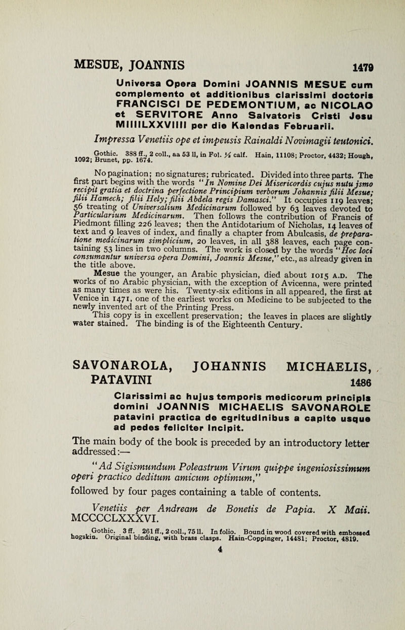 MESUE, JOANNIS 1479 Universa Opera Domini JOANNIS MESUE cum complemento et additionibus clarissimi doctoris FRANCISCI DE PEDEMONTIUM, ac NICOLAO et SERVITORE Anno Salvatoris Cristi Jesu MIIIILXXVIIII per die Kalendas Februarii. Impressa Venetiis ope et impeusis Rainaldi Novimagii teutonici. Gothic. 388 ff., 2 coll., aa 53 11, in Fol. ^ calf. Hain, 11108; Proctor, 4432; Hough. 1092; Brunet, pp. 1674. No pagination; no signatures; rubricated. Divided into three parts. The first part begins with the words “In Nomine Dei Misericordis cujus nutu jsmo recipit gratia et doctrina perfectione Principium verborum Johannis filii Mesue; filii Hamech; filii Hely; filii Abdela regis Damasci.” It occupies 119 leaves; 56 treating of Universolium Medicinarum followed by 63 leaves devoted to Particularium Medicinarum. Then follows the contribution of Francis of Piedmont filling 226 leaves; then the Antidotarium of Nicholas, 14 leaves of text and 9 leaves of index, and finally a chapter from Abulcasis, de prepara¬ tion^ medicinarum simplicium, 20 leaves, in all 388 leaves, each page con¬ taining 53 lines in two columns. The work is closed by the words “Hoc loci consumantur universa opera Domini, Joannis Mesue,” etc., as already given in the title above. Mesue the younger, an Arabic physician, died about 1015 a.d. The works of no Arabic physician, with the exception of Avicenna, were printed as many times as were his. Twenty-six editions in all appeared, the first at Venice in 1471, one of the earliest works on Medicine to be subjected to the newly invented art of the Printing Press. This copy is in excellent preservation; the leaves in places are slightly water stained. The binding is of the Eighteenth Century. SAVONAROLA, JOHANNIS PATAVINI MICHAELIS, , 1486 Clarissimi ac hujus temporis medicorum principls domini JOANNIS MICHAELIS SAVONAROLE patavini practica de egritudinibus a capite usque ad pedes feliclter Incipit. The main body of the book is preceded by an introductory letter addressed:— “Acl Sigismundum Poleastrum Virum quippe ingeniosissimum operi practico deditum amicum optimum followed by four pages containing a table of contents. Venetiis per Andream de Bonetis de Papia. X Mail. MCCCCLXXXVI. Gothic. 3 ff. 261 ff., 2 coll., 7511. In folio. Bound in wood covered with embossed nogskm. Original binding, with brass clasps. Hain-Coppinger, 14481; Proctor, 4819.