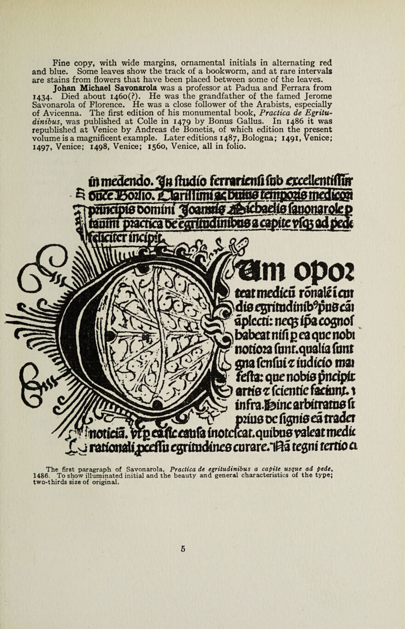 Fine copy, with wide margins, ornamental initials in alternating red and blue. Some leaves show the track of a bookworm, and at rare intervals are stains from flowers that have been placed between some of the leaves. Johan Michael Savonarola was a professor at Padua and Ferrara from 1434. Died about I46o(?). He was the grandfather of the famed Jerome Savonarola of Florence. He was a close follower of the Arabists, especially of Avicenna. The first edition of his monumental book, Practica de Egritu- dinibus, was published at Colle in 1479 by Bonus Gallus. In 1486 it was republished at Venice by Andreas de Bonetis, of which edition the present volume is a magnificent example. Later editions 1487, Bologna; 1491, Venice; 1497, Venice; 1498, Venice; 1560, Venice, all in folio. ft mectendo. Audio ferrarimfifob ircellenttflSr 5 Oa&amp;Jboriio.iDannimiflCPy i oomtm ^oanfllg J&amp;tcbadte fauonarole] mmm&amp;pite vfc&amp; ad 1 mopoz teatmedka ronaleicm diorgntudinib^uedi dplccri: ncq? ipa cognof ^babcatnifipcaqucnobi notfoja ftmr.qtialta font gna fcnfu it iudicio mat fdla: qne nobis pnciptn onto x (cientie fariunt. 1 infra.feinc arbttramo ft p2ius oc figniseatrada v ? f'HviiMvi. ttflcornfa {notcfcar.qutbus raleat medii Xy rahonaU,jxdfa egntudinre corare.*iRa regni ratio a The first paragraph of Savonarola, Practica de cgritudinibus a capile usque ad pede, 1486. To show illuminated initial and the beauty and general characteristics of the type; two-thirds size of original.