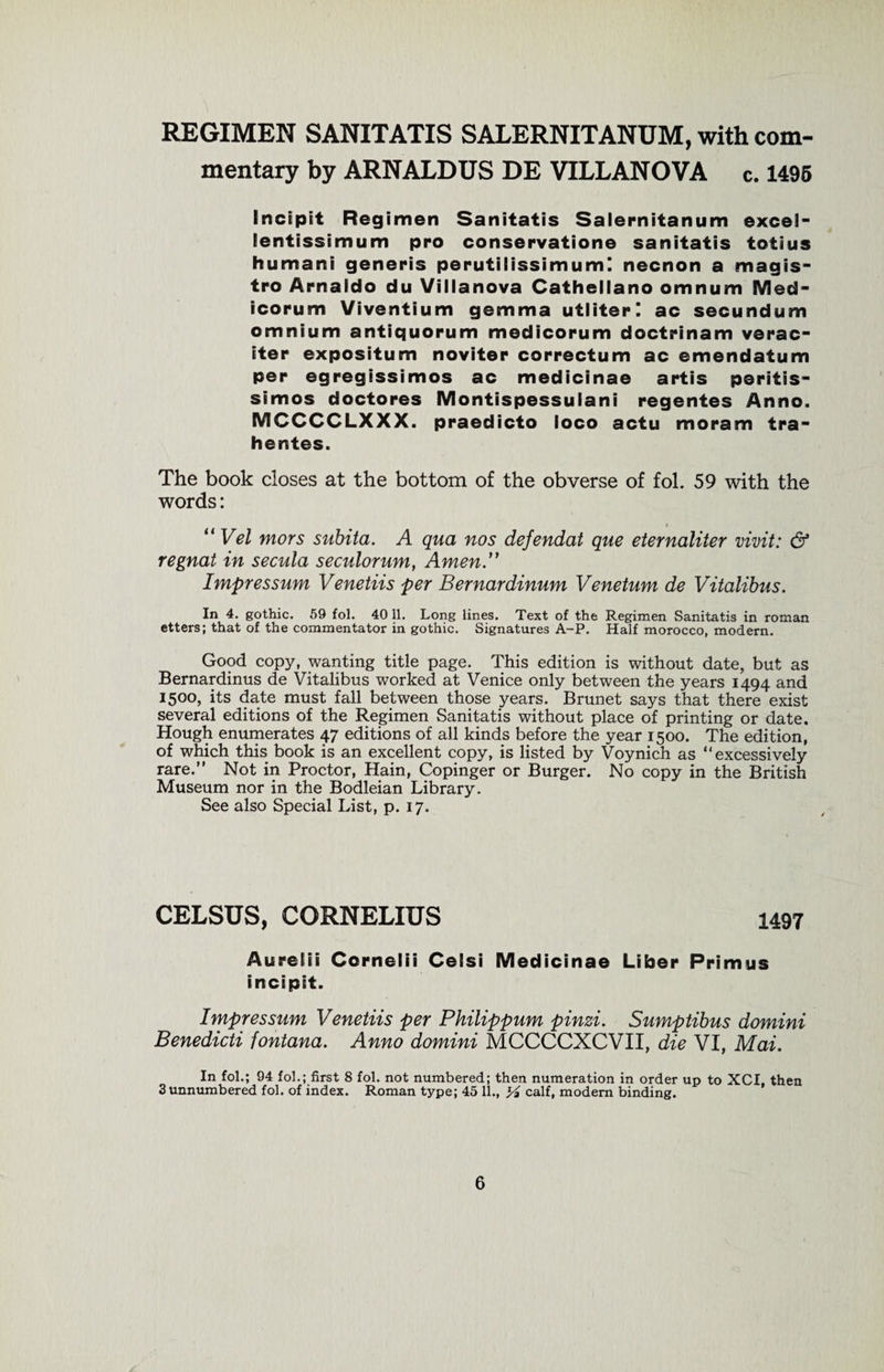 REGIMEN SANITATIS SALERNITANUM, with com¬ mentary by ARNALDUS DE VILLANOVA c. 1496 Incipit Regimen Sanitatis Salernitanum excel** Eentissimum pro conservatione sanitatis totius humani generis perutilissimuml necnon a magis- tro Arnaido du Villanova Cathellano omnum Med- icorum Viventium gemma utliterl ac secundum omnium antiquorum medicorum doctrinam verac- iter expositum noviter correctum ac emendatum per egregissimos ac medicinae artis peritis- simos doctores Montispessulani regentes Anno. MCCCCLXXX. praedicto loco actu moram tra- hentes. The book closes at the bottom of the obverse of fol. 59 with the words: “ Vel mors subita. A qua nos defendat que eternaliter vivit: &amp; regnat in secula seculorum, Amen.” Impressum Venetiis per Bernardinum Venetum de Vitalibus. In 4. gothic. 59 fol. 40 11. Long lines. Text of the Regimen Sanitatis in roman etters; that of the commentator in gothic. Signatures A-P. Half morocco, modern. Good copy, wanting title page. This edition is without date, but as Bernardinus de Vitalibus worked at Venice only between the years 1494 and 1500, its date must fall between those years. Brunet says that there exist several editions of the Regimen Sanitatis without place of printing or date. Hough enumerates 47 editions of all kinds before the year 1500. The edition, of which this book is an excellent copy, is listed by Voynich as “excessively rare.” Not in Proctor, Hain, Copinger or Burger. No copy in the British Museum nor in the Bodleian Library. See also Special List, p. 17. CELSUS, CORNELIUS 1497 Aurelii Cornelii Celsi Medicinae Liber Primus incipit. Impressum Venetiis per Philippum pinzi. Sumptibus domini Benedicti fontana. Anno domini MCCCCXCVII, die VI, Mai. In fol.; 94 fol.; first 8 fol. not numbered; then numeration in order up to XCI, then 3 unnumbered fol. of index. Roman type; 45 11., y2 calf, modern binding.