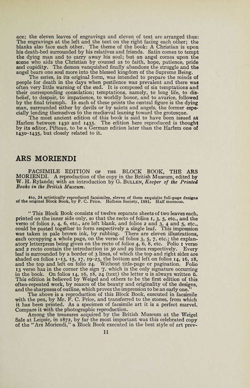 ace; the eleven leaves of engravings and eleven of text are arranged thus: The engravings at the left and the text on the right facing each other; the blanks also face each other. The theme of the book: A Christian is upon his death-bed surrounded by his relatives and friends. Satin comes to tempt the dying man and to carry away his soul; but an angel comes upon the scene who aids the Christian by counsel as to faith, hope, patience, pride and cupidity. The demon vanquished finally abandons the struggle and the angel bears one soul more into the blessed kingdom of the Supreme Being. The series, in its original form, was intended to prepare the minds of people for death in the days when pestilence was prevalent and there was often very little warning of the end. It is composed of six temptations and their corresponding consolation; temptations, namely, to long life, to dis¬ belief, to despair, to impatience, to worldly honor, and to avarice, followed by the final triumph. In each of these prints the central figure is the dying man, surrounded either by devils or by saints and angels, the former espe¬ cially lending themselves to the mediaeval leaning toward the grotesque. The most ancient edition of this book is said to have been issued at Harlem between 1430 and 1435. The edition here reproduced is thought by its editor, Pifteau, to be a German edition later than the Harlem one of 1430-1435, but closely related to it. ARS MORIENDI FACSIMILE EDITION OF the BLOCK BOOK, THE ARS MORIENDI. A reproduction of the copy in the British Museum, edited by W. H. Rylands; with an introduction by G. Bullen, Keeper of the Printed Books in the British Museum. 4to, 24 artistically reproduced facsimiles, eleven of them exquisite full-page designs of the original Block Book, by F. C. Price. Holbein Society, 1881. Half morocco. “ This Block Book consists of twelve separate sheets of two leaves each, printed on the inner side only, so that the recto of folios 1,3, 5, etc., and the verso of folios 2, 4, 6, etc., are left blank, and folios 2 and 3, 4 and 5, etc., could be pasted together to form respectively a single leaf. This impression was taken in pale brown ink, by rubbing. There are eleven illustrations, each occupying a whole page, on the verso of folios 3, 5, 7, etc.; the explan¬ atory letterpress being given on the recto of folios 4, 6, 8, etc. Folio 1 verso and 2 recto contain the introduction in 30 and 29 lines respectively. Every leaf is surrounded by a border of 3 lines, of which the top and right sides are shaded on folios 1-13, 15, 17, 19-23, the bottom and left on folios 14, 16, 18, and the top and left on folio 24. Without title-page or pagination. Folio 13 verso has in the corner the sign 7. which is the only signature occurring in the book. On folios 14, 16, 18, 24 (text) the letter u is always written ii. This edition is believed by Weigel and others to be the first edition of this often-repeated work, by reason of the beauty and originality of the designs, and the sharpness of outline, which proves the impression to be an early one.” The above is a reproduction of this Block Book, executed in facsimile with the pen, by Mr. F. C. Price, and transferred to the stones, from which it has been printed. As a specimen of facsimile art it is a perfect marvel. Compare it with the photographic reproduction. Among the treasures acquired by the British Museum at the Weigel Sale at Leipsic, in 1872, by far the most important was this celebrated copy of the “Ars Moriendi,” a Block Book executed in the best style of art prev-