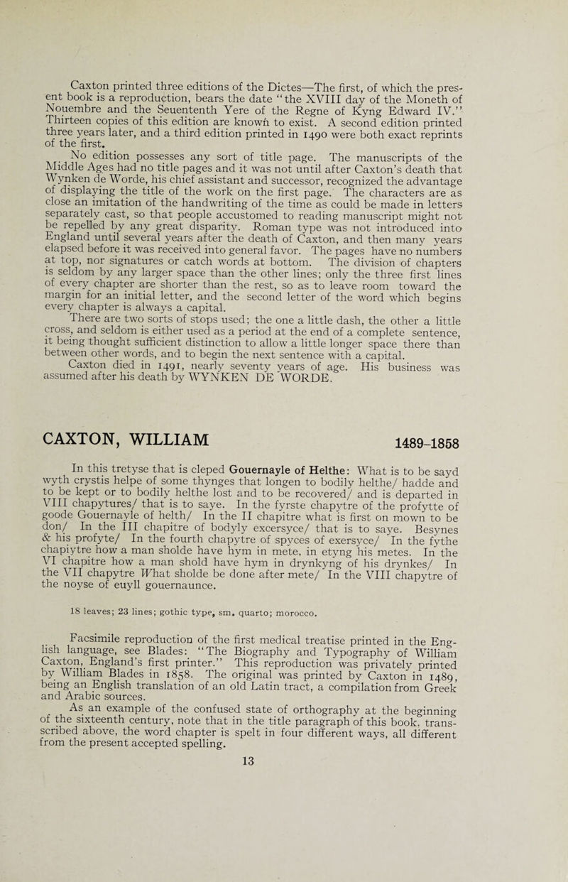 Caxton printed three editions of the Dictes—The first, of which the pres¬ ent book is a reproduction, bears the date “the XVIII day of the Moneth of Nouembre and the Seuententh Yere of the Regne of Kyng Edward IV.” Thirteen copies of this edition are known to exist. A second edition printed three years later, and a third edition printed in 1490 were both exact reprints of the first. No edition possesses any sort of title page. The manuscripts of the Middle Ages had no title pages and it was not until after Caxton’s death that Wynken de Worde,/his chief assistant and successor, recognized the advantage of displaying the title of the work on the first page. The characters are as close an imitation of the handwriting of the time as could be made in letters separately cast, so that people accustomed to reading manuscript might not be repelled by any great disparity. Roman type was not introduced into England until several years after the death of Caxton, and then many years elapsed before it was received into general favor. The pages have no numbers at top, nor signatures or catch words at bottom. The division of chapters is seldom by any larger space than the other lines; only the three first lines of every chapter are shorter than the rest, so as to leave room toward the margin for an initial letter, and the second letter of the word which begins every chapter is always a capital. There are two sorts of stops used; the one a little dash, the other a little cross, and seldom is either used as a period at the end of a complete sentence, it being thought sufficient distinction to allow a little longer space there than between other words, and to begin the next sentence with a capital. Caxton died in 1491, nearly seventy years of age. His business was assumed after his death by WYNKEN DE WORDE. CAXTON, WILLIAM 1489-1858 In this tretyse that is cleped Gouernayle of Helthe: What is to be sayd wyth crystis helpe of some thynges that longen to bodily helthe/ hadde and to be kept or to bodily helthe lost and to be recovered/ and is departed in VIII chapytures/ that is to saye. In the fyrste chapytre of the profytte of goode Gouernayle of helth/ In the II chapitre what is first on mown to be don/ In the III chapitre of bodyly excersyce/ that is to saye. Besynes &amp; his profyte/ In the fourth chapytre of spyces of exersyce/ In the fythe chapiytre how a man sholde have hym in mete, in etyng his metes. In the VI chapitre how a man shold have hym in drynkyng of his drynkes/ In the VII chapytre What sholde be done after mete/ In the VIII chapytre of the noyse of euyll gouernaunce. 18 leaves; 23 lines; gothic type, sm, quarto; morocco. Facsimile reproduction of the first medical treatise printed in the Eng¬ lish language, see Blades: “The Biography and Typography of William Caxton, England’s first printer.” This reproduction was privately printed by William Blades in 1858. The original was printed by Caxton in 1489, being an English translation of an old Latin tract, a compilation from Greek and Arabic sources. As an example of the confused state of orthography at the beginning of the sixteenth century, note that in the title paragraph of this book, trans- scribed above, the word chapter is spelt in four different ways, all different from the present accepted spelling.