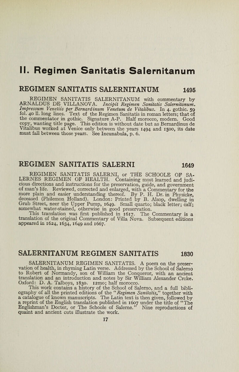 II. Regimen Sanitatis Salernitanum REGIMEN SANITATIS SALERNITANUM 1495 REGIMEN SANITATIS SALERNITANUM with commentary by ARNALDUS DE VILLANOVA. Incipit Regimen Sanitatis Salernitanum„ Impressum Venetiis per Bernardinum Venetum de Vitalibus. In 4. gothic. 59 fol. 4° 11* long lines. Text of the Regimen Sanitatis in roman letters; that of the commentator in gothic. Signature A-P. Half morocco, modem. Good copy, wanting title page. _ This edition is without date but as Bernardinus de Vitalibus worked at Venice only between the years 1494 and 1500, its date must fall between those years. See Incunabula, p. 6. REGIMEN SANITATIS SALERNI 1649 REGIMEN SANITATIS SALERNI, or THE SCHOOLE OF SA- LERNES REGIMEN OF HEALTH. Containing most learned and judi¬ cious directions and instructions for the preservation, guide, and government of man’s life. Reviewed, corrected and enlarged, with a Commentary for the more plain and easier understanding thereof. By P. H. Dr. in Physicke, deceased (Philemon Holland). London: Printed by B. Alsop, dwelling in Grub Street, neer the Upper Pump, 1649. Small quarto; black letter; calf; somewhat water-stained, otherwise in good preservation. This translation was first published in 1617. The Commentary is a translation of the original Commentary of Villa Nova. Subsequent editions appeared in 1624, 1634, 1649 and 1667. SALERNITANUM REGIMEN SANITATIS 1830 SALERNITANUM REGIMEN SANITATIS. A poem on the preser- vation of health, in rhyming Latin verse. Addressed by the School of Salerno to Robert of Normandy, son of William the Conqueror, with an ancient translation and an introduction and notes by Sir William Alexander Croke. Oxford: D. A. Talboys, 1830. i2mo; half morocco. This work contains a history of the School of Salerno, and a full bibli¬ ography of all the printed editions of the 11 Regimen Sanitatis ” together with a catalogue of known manuscripts. The Latin text is then given, followed by a reprint of the English translation published in 1607 under the title of “The Englishman’s Docter, or The Schoole of Saleme. ” Nine reproductions of quaint and ancient cuts illustrate the work.