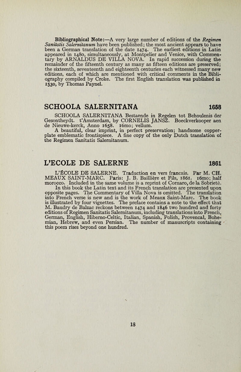 Bibliographical Note:—A very large number of editions of the Regimen Sanitatis Salernitanum have been published; the most ancient appears to have been a German translation of the date 1474. The earliest editions in Latin appeared in 1480, simultaneously, at Montpelier and Venice, with Commen¬ tary by ARNALDUS DE VILLA NOVA. In rapid succession during the remainder of the fifteenth century as many as fifteen editions are preserved; the sixteenth, seventeenth and eighteenth centuries each witnessed many new editions, each of which are mentioned with critical comments in the Bibli¬ ography compiled by Croke. The first English translation was published in 1530, by Thomas Paynel. SCHOOLA SALERNITANA 1658 SCHOOLA SALERNITANA Bestaende in Regelen tot Behoulenis der Gesontheydt. t’Amsterdam, by CORNELIS JANSZ, Boeckverkooper aen de Nieuwe-kerck, Anno 1658. i6mo; vellum. A beautiful, clear imprint, in perfect preservation; handsome copper¬ plate emblematic frontispiece. A fine copy of the only Dutch translation of the Regimen Sanitatis Salernitanum. L’ECOLE DE SALERNE 1861 L’fiCOLE DE SALERNE. Traduction en vers francais. Par M. CH. MEAUX SAINT-MARC. Paris: J. B. Bailliere et Fils, 1861. i6mo; half morocco. Included in the same volume is a reprint of Cornaro, de la Sobriete. In this book the Latin text and its French translation are presented upon opposite pages. The Commentary of Villa Nova is omitted. The translation into French verse is new and is the work of Meaux Saint-Marc. The book is illustrated by four vignettes. The preface contains a note to the effect that M. Baudry de Balzac reckons between 1474 and 1846 two hundred and forty editions of Regimen Sanitatis Salernitanum, including translations into French, German, English, Hibemo-Celtic, Italian, Spanish, Polish, Provencal, Bohe¬ mian, Hebrew, and even Persian. The number of manuscripts containing ' this poem rises beyond one hundred.