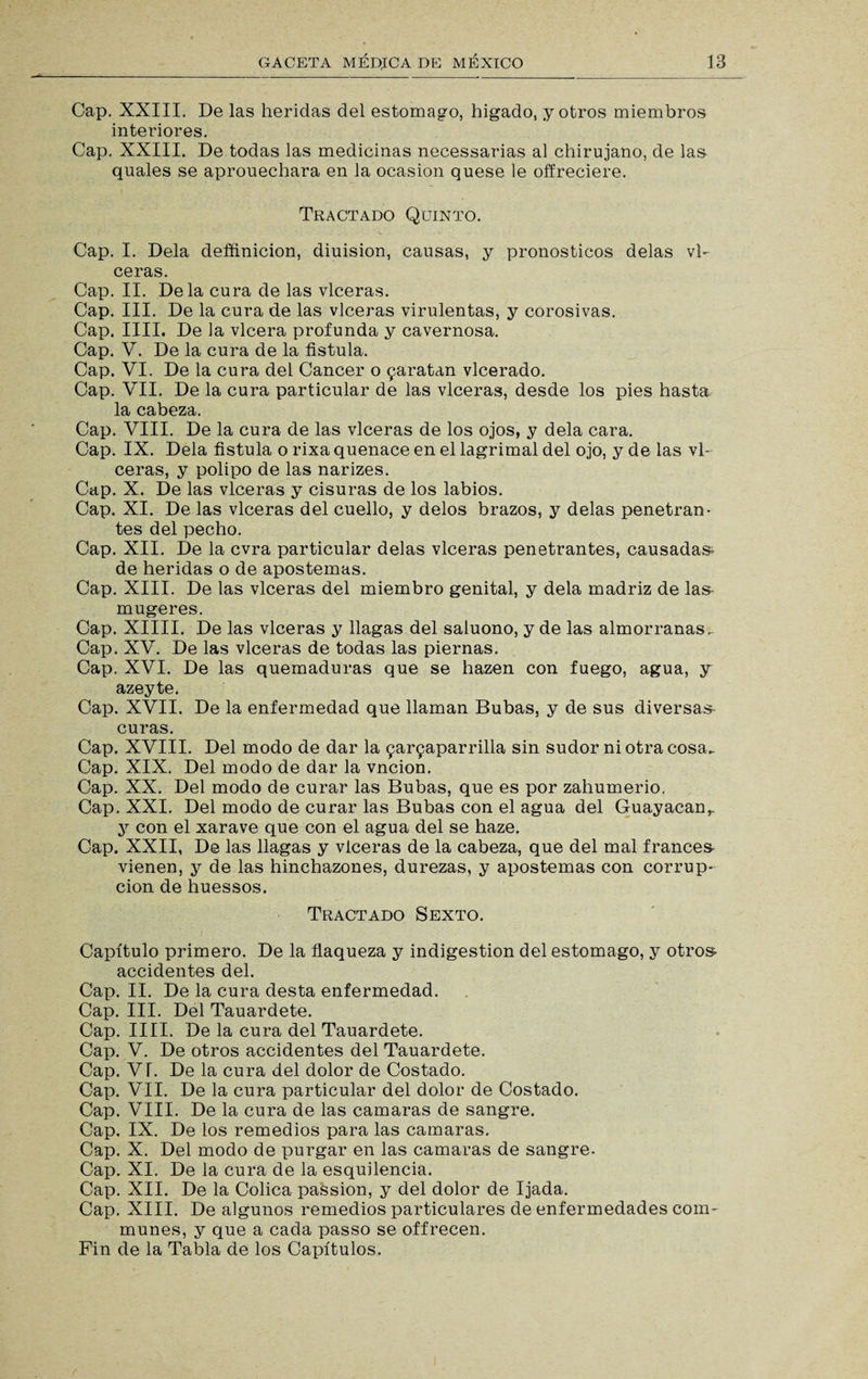 Cap. XXIII. De las heridas del estomago, hígado, .y otros miembros interiores. Cap. XXIII. De todas las medicinas necessarias al chirujano, de las quales se aprouechara en la ocasión quese le offreciere. Tractado Quinto. Cap. I. Déla defñnicion, diuision, causas, y pronósticos délas vl- ceras. Cap. II. Déla cura de las vlceras. Cap. III. De la cura de las vlceras virulentas, y corosivas. Cap. lili. De la vlcera profunda y cavernosa. Cap. V. De la cura de la fístula. Cap. VI. De la cura del Cáncer o jaratan vlcerado. Cap. VII. De la cura particular de las vlceras, desde los pies hasta la cabeza. Cap. VIII. De la cura de las vlceras de los ojos, y déla cara. Cap. IX. Déla fístula o rixa quenace en el lagrimal del ojo, y de las vl¬ ceras, y polipo de las narizes. Cap. X. De las vlceras y cisuras de los labios. Cap. XI. De las vlceras del cuello, y délos brazos, y délas penetran¬ tes del pecho. Cap. XII. De la cvra particular délas vlceras penetrantes, causadas- de heridas o de apostemas. Cap. XIII. De las vlceras del miembro genital, y déla madriz de las- mugeres. Cap. XIIII. De las vlceras y llagas del saluono, y de las almorranas. Cap. XV. De las vlceras de todas las piernas. Cap. XVI. De las quemaduras que se hazen con fuego, agua, y azeyte. Cap. XVII. De la enfermedad que llaman Bubas, y de sus diversas- curas. Cap. XVIII. Del modo de dar la 9ar9aparrilla sin sudor ni otra cosa. Cap. XIX. Del modo de dar la vncion. Cap. XX. Del modo de curar las Bubas, que es por zahumerio, Cap. XXI. Del modo de curar las Bubas con el agua del Guayacanr y con el xarave que con el agua del se haze. Cap. XXII, De las llagas y vlceras de la cabeza, que del mal francés vienen, y de las hinchazones, durezas, y apostemas con corrup¬ ción de huessos. Tractado Sexto. Capítulo primero. De la flaqueza y indigestión del estomago, y otros accidentes del. Cap. II. De la cura desta enfermedad. Cap. III. Del Tauardete. Cap. lili. De la cura del Tauardete. Cap. V. De otros accidentes del Tauardete. Cap. VT. De la cura del dolor de Costado. Cap. VII. De la cura particular del dolor de Costado. Cap. VIII. De la cura de las camaras de sangre. Cap. IX. De los remedios para las camaras. Cap. X. Del modo de purgar en las camaras de sangre. Cap. XI. De la cura de la esquilencia. Cap. XII. De la Cólica passion, y del dolor de Ijada. Cap. XIII. De algunos remedios particulares de enfermedades com- munes, y que a cada passo se offrecen. Fin de la Tabla de los Capítulos.