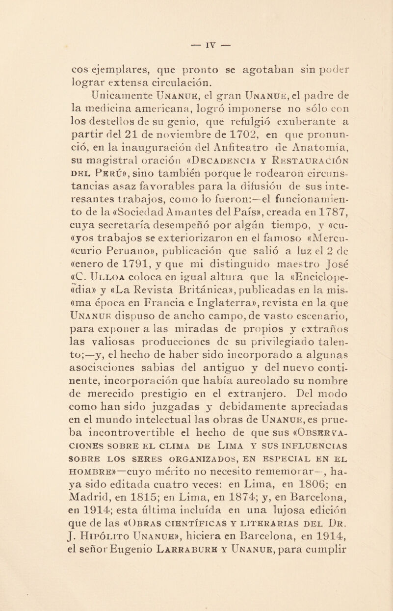 — IY eos ejemplares, que pronto se agotaban sin poder lograr extensa circulación. Unicamente Unanue, el gran Unanue, el padre de la medicina americana, logró imponerse no sólo con los destellos de su genio, que refulgió exuberante a partir del 21 de noviembre de 1702, en que pronun¬ ció, en la inauguración del Anfiteatro de Anatomía, su magistral oración ((Decadencia y Restauración dee Perú», sino también porque le rodearon circuns¬ tancias asaz favorables para la difusión de sus inte¬ resantes trabajos, como lo fueron:—el funcionamien¬ to de la ((Sociedad Aman tes del País», creada en 1787, cuya secretaría desempeñó por algún tiempo, y «Gu¬ ayos trabajos se exteriorizaron en el famoso «Mercu- «curio Peruano», publicación que salió a luz el 2 de «enero de 1791, y que mi distinguido maestro José «C. Ulloa coloca en igual altura que la «Enciclope- «dia» y «La Revista Británica», publicadas en la mis¬ iona época en Francia e Inglaterra», revista en la que Unanue dispuso de ancho campo, de vasto escenario, para exponer a las miradas de propios y extraños las valiosas producciones de su privilegiado talen¬ to;—y, el hecho de haber sido incorporado a algunas asociaciones sabias del antiguo y del nuevo conti¬ nente, incorporación que había aureolado su nombre de merecido prestigio en el extranjero. Del modo como han sido juzgadas y debidamente apreciadas en el mundo intelectual las obras de Unanue, es prue¬ ba incontrovertible el hecho de que sus «Observa¬ ciones SOBRE EL CLIMA DE LlMA Y SUS INFLUENCIAS SOBRE LOS SERES ORGANIZADOS, EN ESPECIAL EN EL hombre»—cuyo mérito no necesito rememorar—, ha¬ ya sido editada cuatro veces: en Lima, en 1806; en Madrid, en 1815; en Lima, en 1874; y, en Barcelona, en 1914; esta ultima incluida en una lujosa edición que de las «Obras científicas y literarias del Dr. J. Hipólito Unanue», hiciera en Barcelona, en 1914, el señor Eugenio Larr abure y Unanue, para cumplir
