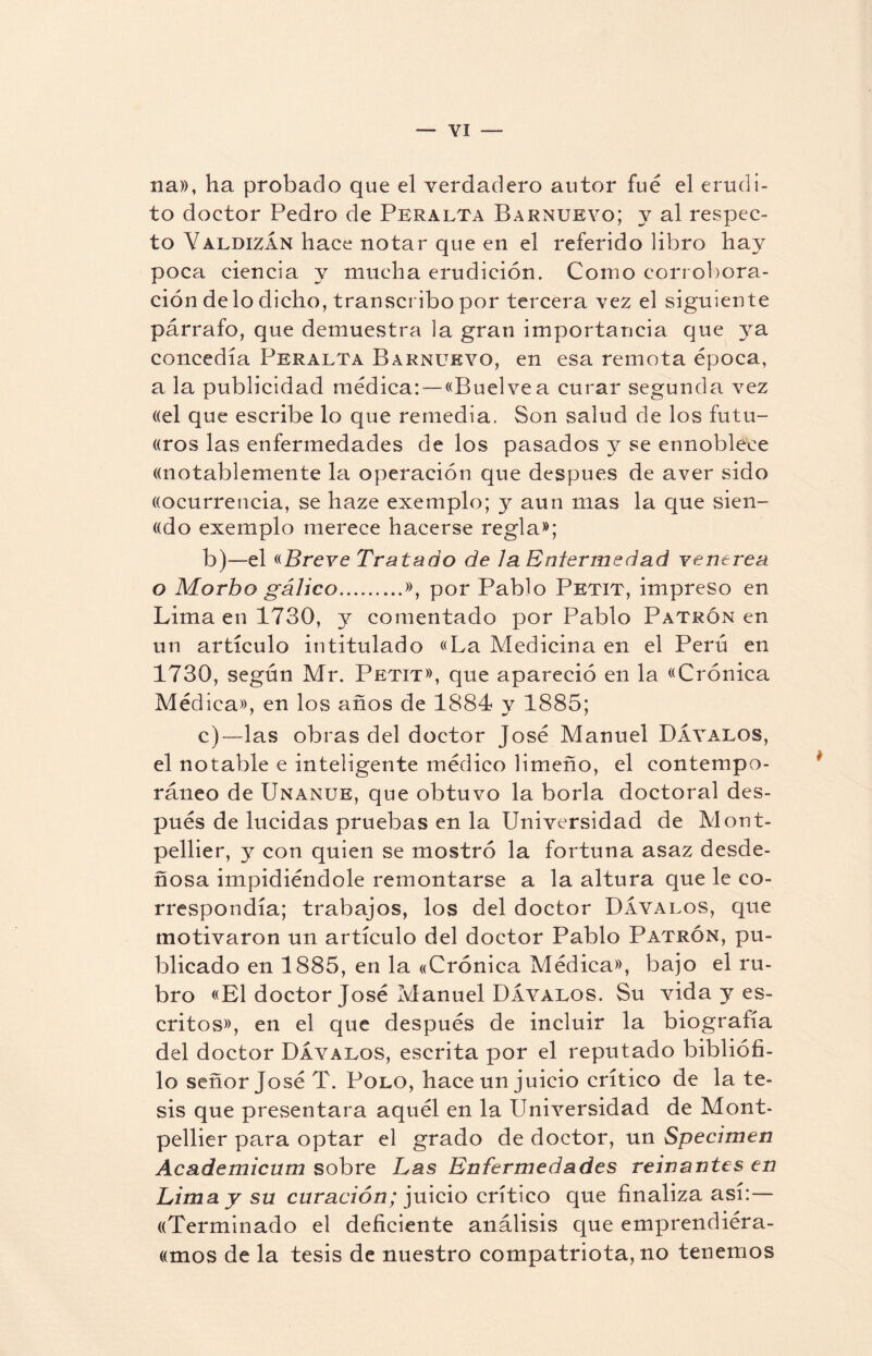 na», ha probado que el verdadero autor fue el erudi¬ to doctor Pedro de Peralta Barnueyo; y al respec¬ to YaldizÁn hace notar que en el referido libro hay poca ciencia y mucha erudición. Como corrobora¬ ción délo dicho, transcribo por tercera vez el siguiente párrafo, que demuestra la gran importancia que ya concedía Peralta Barnuevo, en esa remota época, a la publicidad médica: — «Buelvea curar segunda vez ((el que escribe lo que remedia. Son salud de los futu- ((ros las enfermedades de los pasados y se ennoblece «notablemente la operación que después de aver sido «ocurrencia, se haze exemplo; y aun mas la que sien- «do exemplo merece hacerse regla»; b) —el «Breve Tratado de Ja Enfermedad yentrea o Morbo gálico.», por Pablo Pbtit, impreso en Lima en 1730, y comentado por Pablo Patrón en un artículo intitulado «La Medicina en el Perú en 1730, según Mr. Petit», que apareció en la «Crónica Médica», en los años de 1884 y 1885; c) — las obras del doctor José Manuel DÁvalos, el notable e inteligente médico limeño, el contempo¬ ráneo de Unanle, que obtuvo la borla doctoral des¬ pués de lucidas pruebas en la Universidad de Mont- pellier, y con quien se mostró la fortuna asaz desde¬ ñosa impidiéndole remontarse a la altura que le co¬ rrespondía; trabajos, los del doctor DÁvalos, que motivaron un artículo del doctor Pablo Patrón, pu¬ blicado en 1885, en la «Crónica Médica», bajo el ru¬ bro «El doctor José Manuel DÁvalos. Su vida y es¬ critos», en el que después de incluir la biografía del doctor DÁvalos, escrita por el reputado bibliófi¬ lo señor José T. Polo, hace un juicio crítico de la te¬ sis que presentara aquél en la Universidad de Mont- pellier para optar el grado de doctor, un Specimen Academicum sobre Las Enfermedades reinantes en Lima y su curación; juicio crítico que finaliza así:— «Terminado el deficiente análisis que emprendiéra- «mos de la tesis de nuestro compatriota, no tenemos