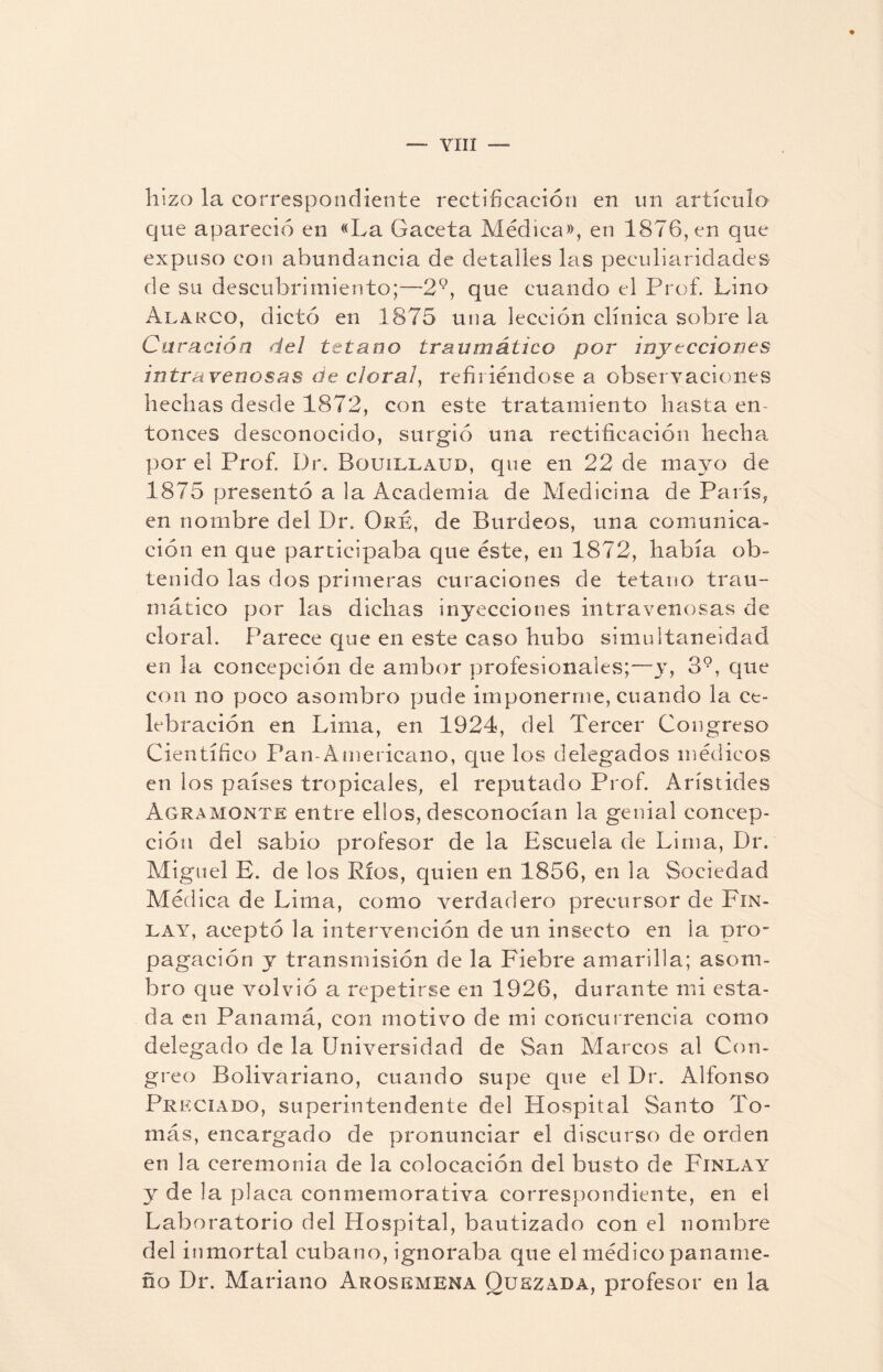 ~~ yin — hizo la correspondiente rectificación en un artículo que apareció en «La Gaceta Médica», en 1876, en que expuso con abundancia de detalles las peculiaridades de su descubrimiento;—T9, que cuando el Prof. Lino Alargo, dictó en 1875 una lección clínica sobre la Curación del tétano traumático por inyecciones intravenosas de doral, refiriéndose a observaciones hechas desde 1872, con este tratamiento hasta en¬ tonces desconocido, surgió una rectificación hecha por el Prof. Dr. Bouillaud, que en 22 de mayo de 1875 presentó a la Academia de Medicina de París, en nombre del Dr. Oré, de Burdeos, una comunica¬ ción en que participaba que éste, en 1872, había ob¬ tenido las dos primeras curaciones de tétano trau¬ mático por las dichas inyecciones intravenosas de clora!. Parece que en este caso hubo simultaneidad en la concepción de ambor profesionales;—y, 39, que con no poco asombro pude imponerme, cuando la ce¬ lebración en Lima, en 1924, del Tercer Congreso Científico Pan-Americano, que los delegados médicos en los países tropicales, el reputado Prof. Arístides Agramonte entre ellos, desconocían la genial concep¬ ción del sabio profesor de la Escuela de Lima, Dr. Miguel E. de los Ríos, quien en 1856, en la Sociedad Médica de Lima, como verdadero precursor de Fin- la y, aceptó la intervención de un insecto en la pro- pagación y transmisión de la Fiebre amarilla; asom¬ bro que volvió a repetirse en 1926, durante mi esta¬ da en Panamá, con motivo de mi concurrencia como delegado de la Universidad de San Marcos al Con- greo Bolivariano, cuando supe que el Dr. Alfonso Preciado, superintendente del Hospital Santo To¬ más, encargado de pronunciar el discurso de orden en la ceremonia de la colocación del busto de Finlay y de la placa conmemorativa correspondiente, en el Laboratorio del Hospital, bautizado con el nombre del inmortal cubano, ignoraba que el médico paname¬ ño Dr. Mariano Arosemena Oukzada, profesor en la