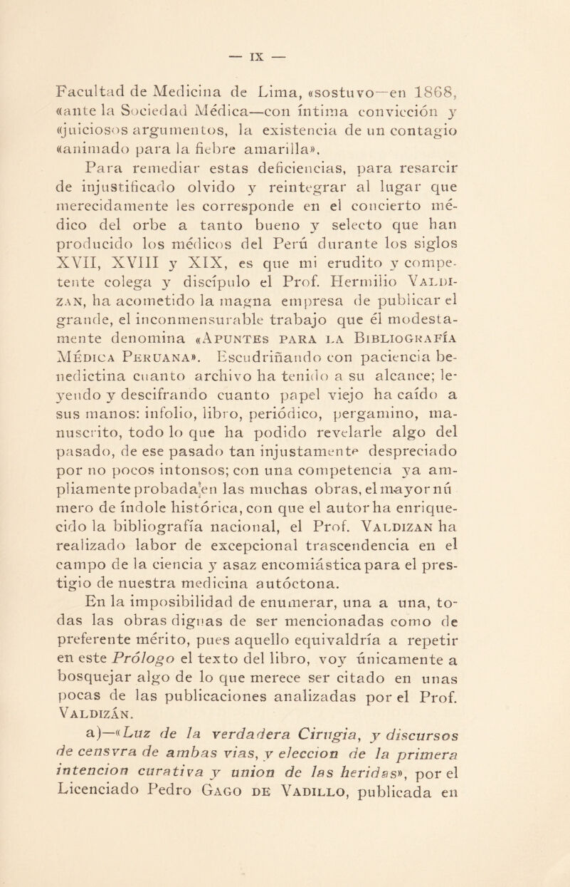Facultad de Medicina de Lima, «sostuvo—en 1868, «ante la Sociedad Médica—con íntima convicción y ((juiciosos argumentos, la existencia de un contagio ((animado para la fiebre amarilla». Para remediar estas deficiencias, para resarcir de injustificado olvido y reintegrar al lugar que merecidamente les corresponde en el concierto mé¬ dico del orbe a tanto bueno y selecto que han producido los médicos del Perú durante los siglos XVII, XVIII XIX, es que mi erudito y compe¬ tente colega y discípulo el Prof. Herrniiio Yaldi- Zan, ha acometido la magna empresa de publicar el grande, el inconmensurable trabajo que él modesta¬ mente denomina «Apuntes para la Bibliografía Medica Peruana». Escudriñando con paciencia be¬ nedictina cuanto archivo ha tenido a su alcance; le¬ yendo y descifrando cuanto papel -viejo ha caído a sus manos: infolio, libro, periódico, pergamino, ma¬ nuscrito, todo lo que ha podido revelarle algo del pasado, de ese pasado tan injustamente despreciado por no pocos intonsos; con una competencia ya am¬ pliamente probada'en las muchas obras, el mayor nú mero de índole histórica, con que el autor ha enrique¬ cido la bibliografía nacional, el Prof. Valdizan ha realizado labor de excepcional trascendencia en el campo de la ciencia y asaz encomiástica para el pres¬ tigio de nuestra medicina autóctona. En la imposibilidad de enumerar, una a una, to¬ das las obras dignas de ser mencionadas como de preferente mérito, pues aquello equivaldría a repetir en este Prólogo el texto del libro, voy únicamente a bosquejar algo de lo que merece ser citado en unas pocas de las publicaciones analizadas por el Prof. Valdizan. a)—«Luz de la verdadera Cirugía, y discursos de censvra de ambas vías, y elección de la primera intención curativa y unión de las heridas», por el Licenciado Pedro Gago de Vadxllo, publicada en