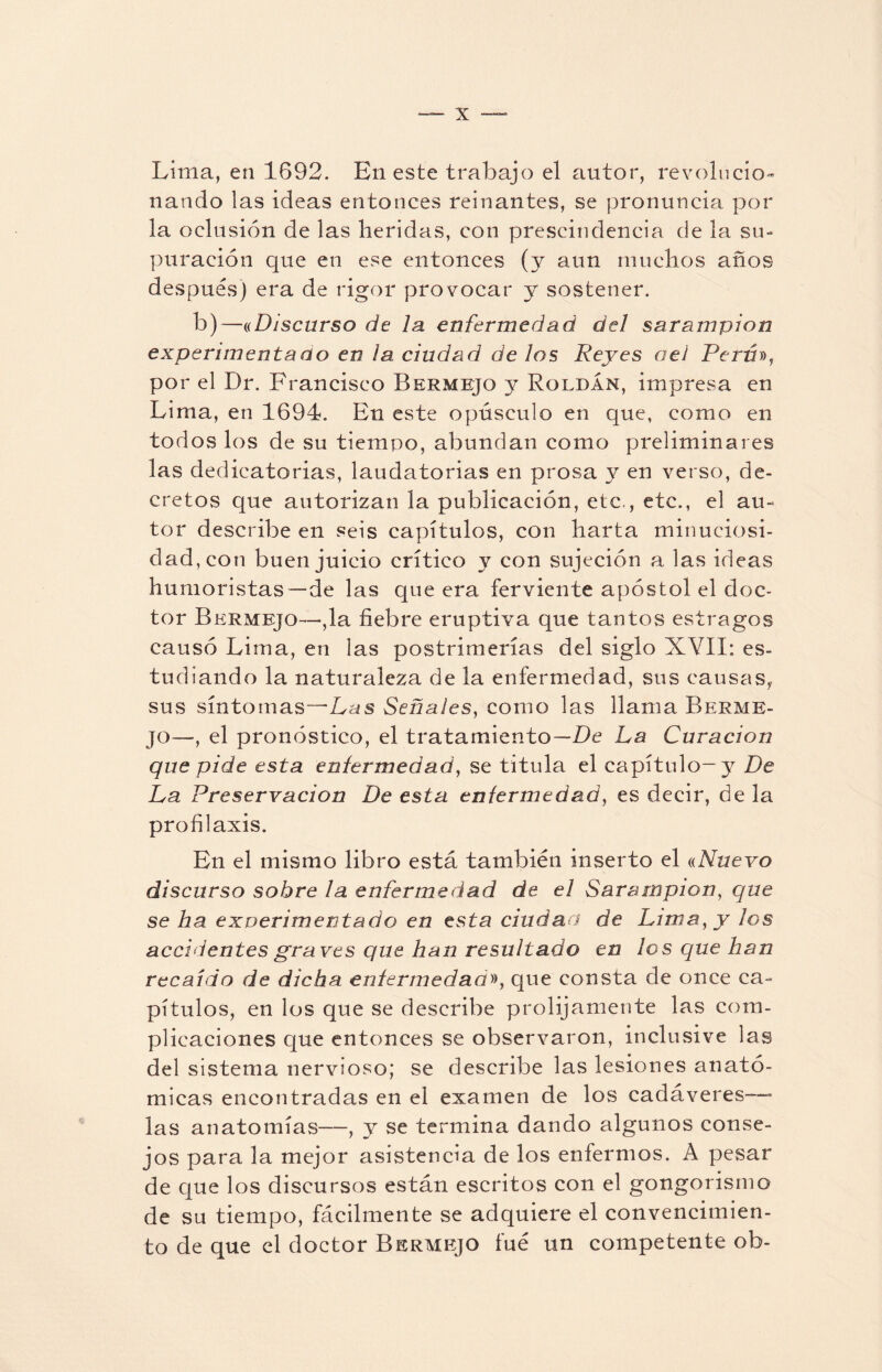 Lima, en 1692. En este trabajo el autor, revolucio¬ nando las ideas entonces reinantes, se pronuncia por la oclusión de las heridas, con prescindencia de la su¬ puración que en ese entonces (y aun muchos años después) era de rigor provocar y sostener. b)—«Discurso de la enfermedad del sarampión experimentaúo en ¡a ciudad de los Reyes oei Perú», por el Dr. Francisco Bermejo y Roldan, impresa en Lima, en 1694. En este opúsculo en que, como en todos los de su tiempo, abundan como preliminares las dedicatorias, laudatorias en prosa y en verso, de¬ cretos que autorizan la publicación, etc,, etc., el au¬ tor describe en seis capítulos, con harta minuciosi¬ dad, con buen juicio crítico y con sujeción a las ideas humoristas—de las que era ferviente apóstol el doc¬ tor Bermejo—,1a fiebre eruptiva que tantos estragos causó Lima, en las postrimerías del siglo XVII: es¬ tudiando la naturaleza de la enfermedad, sus causas, sus síntomas—Las Señales, como las llama Berme¬ jo—, el pronóstico, el tratamiento—De La Curación que pide esta enfermedad, se titula el capítulo-y De La Preservación De esta enfermedad, es decir, de la profilaxis. En el mismo libro está también inserto el «Nuevo discurso sobre la enfermedad de el Sarampión, que se ha experimentado en esta ciudad de Lima, y los accidentes graves que han resultado en los que han recaído de dicha enfermedad», que consta de once ca¬ pítulos, en los que se describe prolijamente las com¬ plicaciones que entonces se observaron, inclusive las del sistema nervioso; se describe las lesiones anató¬ micas encontradas en el examen de los cadáveres—* las anatomías—, y se termina dando algunos conse¬ jos para la mejor asistencia de los enfermos. A pesar de que los discursos están escritos con el gongorismo de su tiempo, fácilmente se adquiere el convencimien¬ to de que el doctor Bermejo fue un competente ob-