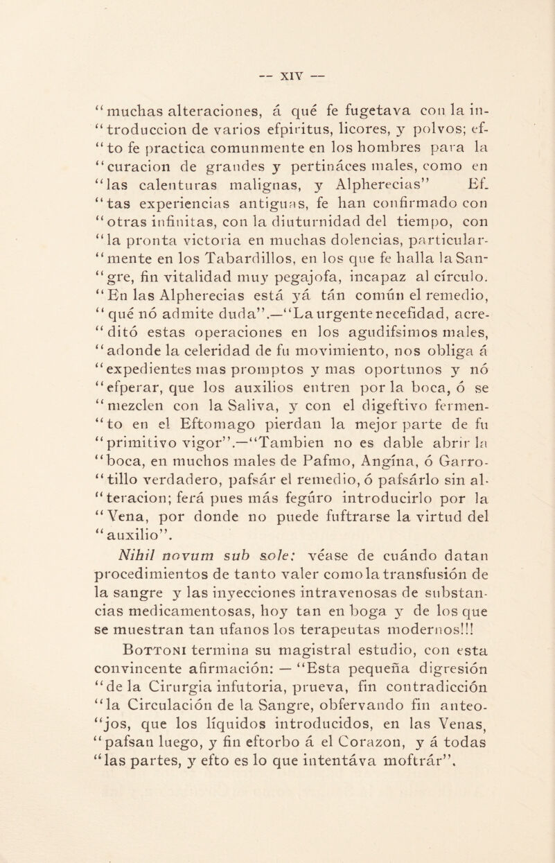 “muchas alteraciones, á qué fe fugetava con la in¬ troducción de varios efpiritus, licores, y polvos; ef- “ to fe practica comunmente en los hombres para la “curación de grandes y pertináces males, como en “las calenturas malignas, y Alpherecias” EL “tas experiencias antiguas, fe han confirmado con “otras infinitas, con la diuturnidad del tiempo, con “la pronta victoria en muchas dolencias, particular- “mente en los Tabardillos, en los que fe halla laSan- “gre, fin vitalidad muy pegajofa, incapaz al círculo. “ En las Alpherecias está yk tan común el remedio, “ que no admite duda”.—“Laurgentenecefidad, acre- “ dito estas operaciones en los agudifsimos males, “adonde la celeridad de fu movimiento, nos obliga á “ expedientes mas promptos y mas oportunos y no “efperar, que los auxilios entren por la boca, ó se “mezclen con la Saliva, y con el digeftivo fermen- “to en el Eftomago pierdan la mejor parte de fu “ primitivo vigor”.—“También no es dable abrirla “boca, en muchos males de Pafmo, Angina, ó Garro- “tillo verdadero, pafsár el remedio, ó pafsárlo sin al¬ iteración; ferá pues más feguro introducirlo por la “Vena, por donde no puede fuftrarse la virtud del “auxilio”. Nihil novum sub solé: véase de cuándo datan procedimientos de tanto valer como la transfusión de la sangre y las inyecciones intravenosas de substan¬ cias medicamentosas, hoy tan en boga y de los que se muestran tan ufanos los terapeutas modernos!!! Bqttoni termina su magistral estudio, con esta convincente afirmación: — “Esta pequeña digresión “déla Cirurgia infutoria, prueva, fin contradicción “la Circulación de la Sangre, obfervando fin anteo¬ jos, que los líquidos introducidos, en las Venas, “ pafsan luego, y fin eftorbo á el Corazón, y á todas “las partes, y efto es lo que intentáva moftrár”.