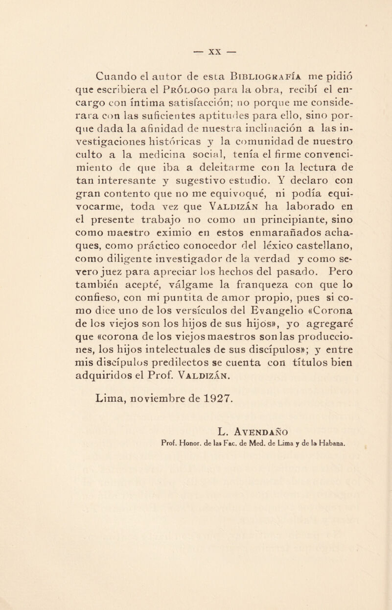 Cuando el autor de esta Bibliografía me pidió que escribiera el Prólogo para la obra, recibí el en¬ cargo con íntima satisfacción; no porque me conside¬ rara con las suficientes aptitudes para ello, sino por¬ que dada la afinidad de nuestra inclinación a las in¬ vestigaciones históricas y la comunidad de nuestro culto a la medicina social, tenía el firme convenci¬ miento de que iba a deleitarme con la lectura de tan interesante y sugestivo estudio. Y declaro con gran contento que no me equivoqué, ni podía equi¬ vocarme, toda vez que Valdizán ha laborado en el presente trabajo no como un principiante, sino como maestro eximio en estos enmarañados acha¬ ques, como práctico conocedor del léxico castellano, como diligente investigador de la verdad y como se¬ vero juez para apreciar los hechos del pasado. Pero también acepté, válgame la franqueza con que lo confieso, con mi puntita de amor propio, pues si co¬ mo dice uno de los versículos del Evangelio «Corona de los viejos son los hijos de sus hijos)), yo agregaré que «corona de los viejos maestros son las produccio¬ nes, los hijos intelectuales de sus discípulos»; y entre mis discípulos predilectos se cuenta con títulos bien adquiridos el Prof. Valdizan, Lima, noviembre de 1927. L. Avendano Prof. Honor, de las Fac. de Med. de Lima y de lar Habana.