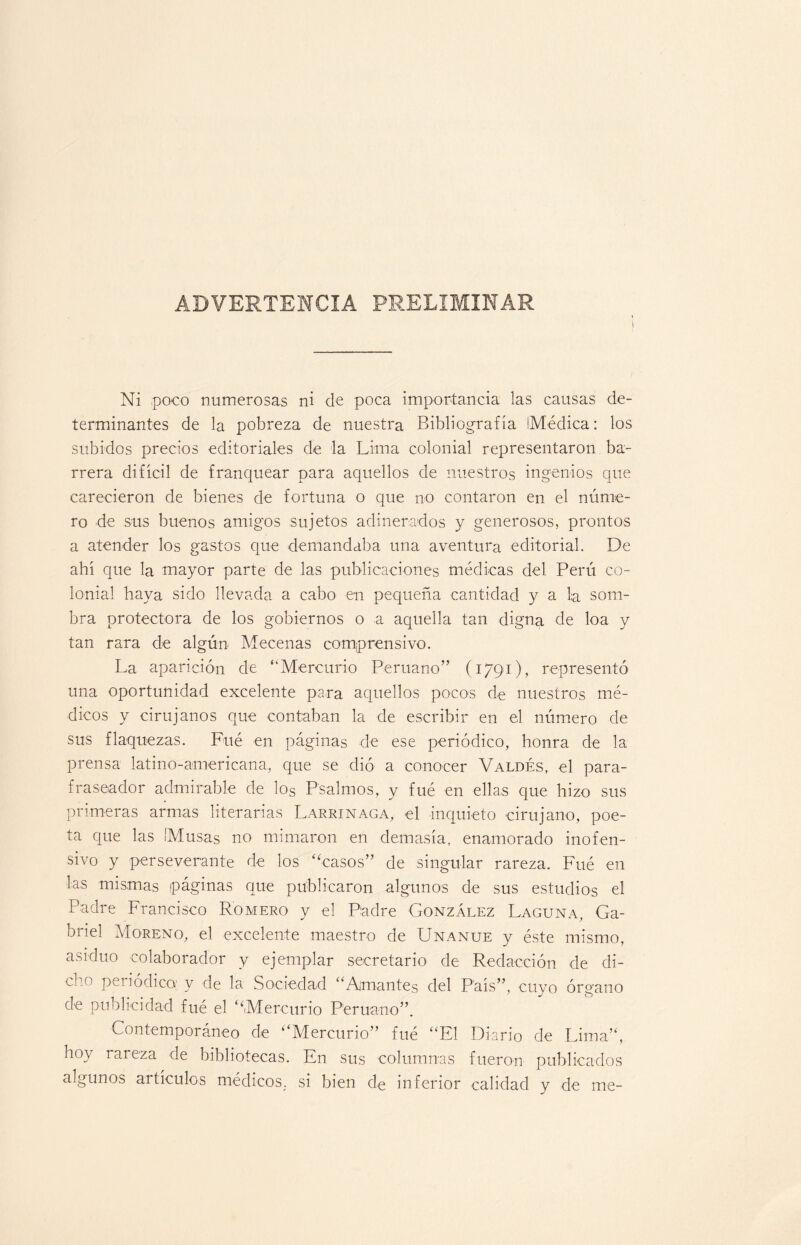 ADVERTENCIA PRELIMINAR i Ni poco numerosas ni de poca importancia las causas de¬ terminantes de la pobreza de nuestra Bibliografía Médica: los subidos precios editoriales de la Lima colonial representaron ba¬ rrera difícil de franquear para aquellos de nuestros ingenios que carecieron de bienes de fortuna o que no contaron en el núme¬ ro de sus buenos amigos sujetos adinerados y generosos, prontos a atender los gastos que demandaba una aventura editorial. De ahí que la mayor parte de las publicaciones médicas del Perú co¬ lonial haya sido llevada a cabo en pequeña cantidad y a la som¬ bra protectora de los gobiernos o a aquella tan digna de loa y tan rara de algún- Mecenas comprensivo. La aparición de “Mercurio Peruano” (1791), representó una oportunidad excelente para aquellos pocos de nuestros mé¬ dicos y cirujanos que contaban la de escribir en el número de sus flaquezas. Fué en páginas de ese periódico, honra de la prensa latino-americana, que se dió a conocer Valdés, el para- frascador admirable de los Psalmos, y fué en ellas que hizo sus primeras armas literarias Larrinaga, el inquieto cirujano, poe¬ ta que las Musas no mimaron en demasía, enamorado inofen¬ sivo y perseverante de los ‘Nasos” de singular rareza. Fué en las mismas páginas que publicaron algunos de sus estudios el Padre Francisco Romero y el Padre González Laguna, Ga¬ briel Moreno, el excelente maestro de Unanue y éste mismo, asiduo colaborador y ejemplar secretario de Redacción de di- -(' peíiódico; y de la Sociedad “Amantes del País”, cuyo órgano de publicidad fué el ‘‘Mercurio Peruano”. Contemporáneo de “Mercurio” fué “El Diario de Lima”, hoy rareza de bibliotecas. En sus columnas fueron publicados algunos artículos médicos, si bien de inferior calidad y de me-