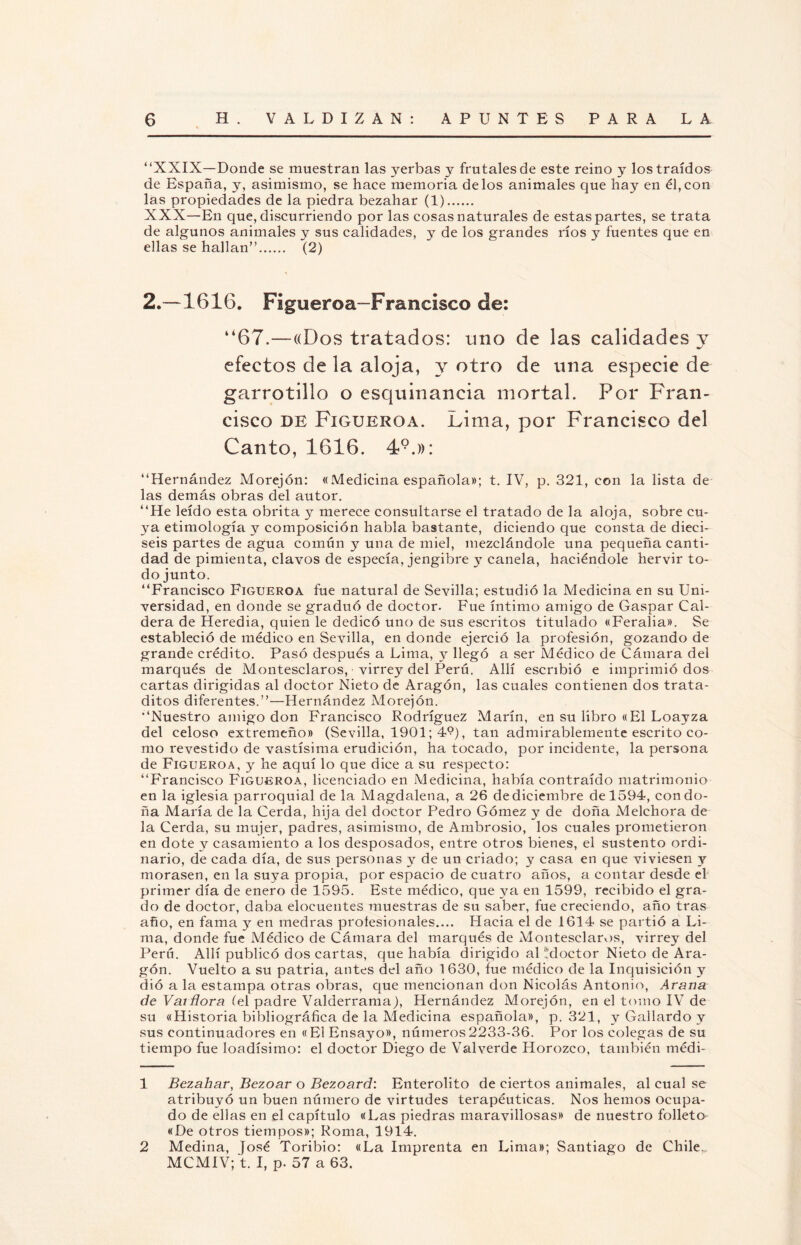 “XXIX— Donde se muestran las yerbas y frutales de este reino y los traídos de España, y, asimismo, se hace memoria délos animales que hay en él,con las propiedades de la piedra bezahar (1). XXX—En que, discurriendo por las cosas naturales de estas partes, se trata de algunos animales y sus calidades, y de los grandes ríos y fuentes que en ellas se hallan”. (2) 2.—1616. Figueroa—Francisco de: “67.—«Dos tratados: uno de las calidades y efectos de la aloja, y otro de una especie de garrotillo o esquinancia mortal. Por Fran¬ cisco de Figueroa. Lima, por Francisco del Canto, 1616. 49.»: “Hernández Morejón: «Medicina española»; t. IV, p. 321, con la lista de las demás obras del autor. “He leído esta obrita y merece consultarse el tratado de la aloja, sobre cu¬ ya etimología y composición habla bastante, diciendo que consta de dieci¬ seis partes de agua común y una de miel, mezclándole una pequeña canti¬ dad de pimienta, clavos de especia, jengibre y canela, haciéndole hervir to¬ do junto. “Francisco Figueroa fue natural de Sevilla; estudió la Medicina en su Uni¬ versidad, en donde se graduó de doctor. Fue íntimo amigo de Gaspar Cal¬ dera de Heredia, quien le dedicó uno de sus escritos titulado «Feralia». Se estableció de médico en Sevilla, en donde ejerció la profesión, gozando de grande crédito. Pasó después a Lima, y llegó a ser Médico de Cámara del marqués de Montesclaros, virrey del Perú. Allí escribió e imprimió dos cartas dirigidas al doctor Nieto de Aragón, las cuales contienen dos trata- ditos diferentes.”—Hernández Morejón. “Nuestro amigo don Francisco Rodríguez Marín, en su libro «El Loayza del celoso extremeño» (Sevilla, 1901; 4?), tan admirablemente escrito co¬ mo revestido de vastísima erudición, ha tocado, por incidente, la persona de Figueroa, y he aquí lo que dice a su respecto: “Francisco Figueroa, licenciado en Medicina, había contraído matrimonio en la iglesia parroquial de la Magdalena, a 26 de diciembre de 1594, con do¬ ña María de la Cerda, hija del doctor Pedro Gómez y de doña Melchora de la Cerda, su mujer, padres, asimismo, de Ambrosio, los cuales prometieron en dote y casamiento a los desposados, entre otros bienes, el sustento ordi¬ nario, de cada día, de sus personas y de un criado; y casa en que viviesen y morasen, en la suya propia, por espacio de cuatro años, a contar desde el primer día de enero de 1595. Este médico, que ya en 1599, recibido el gra¬ do de doctor, daba elocuentes muestras de su saber, fue creciendo, año tras año, en fama y en medras profesionales.... Hacia el de 1614 se partió a Li¬ ma, donde fue Médico de Cámara del marqués de xMontesclaros, virrey del Perú. Allí publicó dos cartas, que había dirigido al Moctor Nieto de Ara¬ gón. Vuelto a su patria, antes del año 1 630, fue médico de la Inquisición y dió a la estampa otras obras, que mencionan don Nicolás Antonio, Arana de Varñora (el padre Valderrama), Hernández Morejón, en el tomo IV de su «Historia bibliográfica de la Medicina española», p. 321, y Gallardo y sus continuadores en «El Ensayo», números2233-36. Por los colegas de su tiempo fue loadísimo: el doctor Diego de Val verde Horozco, también médi- 1 Bezahar, Bezoar o Bezoard: Enterolito de ciertos animales, al cual se atribuyó un buen número de virtudes terapéuticas. Nos hemos ocupa¬ do de ellas en el capítulo «Las piedras maravillosas» de nuestro folleto «De otros tiempos»; Roma, 1914. 2 Medina, José Toribio: «La Imprenta en Lima»; Santiago de Chile., MCMIV; t. I, p. 57 a 63.