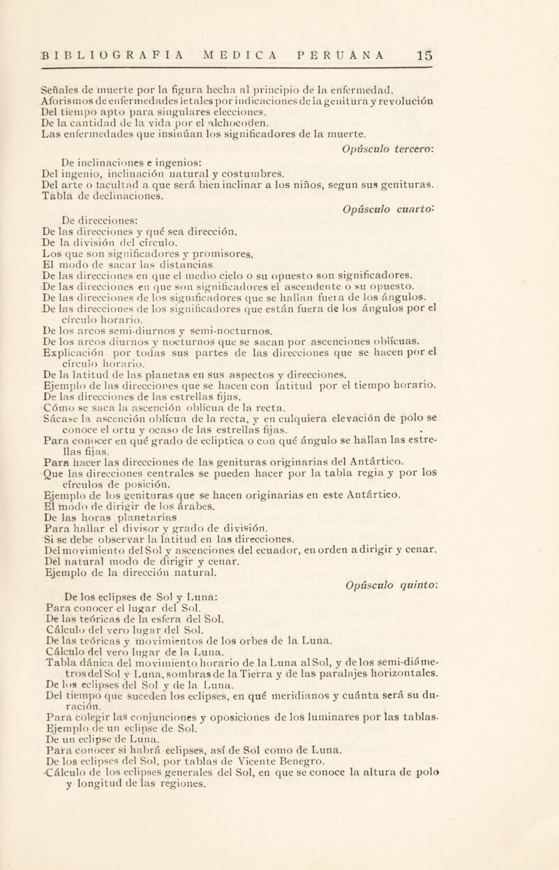 Señales de muerte por la figura hecha al principio de la enfermedad. Aforismos de enfermedades letales por indicaciones délagenituray revolución Del tiempo apto para singulares elecciones. De la cantidad de la vida por el alchocoden. Las enfermedades que insinúan los significadores de la muerte. Opúsculo tercero: De inclinaciones e ingenios: Del ingenio, inclinación natural y costumbres. Del arte o lacultad a que será bien inclinar a los niños, según sus genituras. Tabla de declinaciones. Opúsculo cuarto'- De direcciones: De las direcciones y qué sea dirección. De la división del círculo. Los que son significadores y promisores. El modo de sacar las distancias. De las direcciones en que el medio cielo o su opuesto son significadores. De las direcciones en que son significadores el ascendente o su opuesto. De las direcciones de los significadores que se hallan fuera de los ángulos. De las direcciones de los significadores que están fuera de los ángulos por el círculo horario. De los arcos semi-diurnos y semi-nocturnos. De los arcos diurnos y nocturnos que se sacan por ascenciones oblicuas. Explicación por todas sus partes de las direcciones que se hacen por el círculo horario. De la latitud de las planetas en sus aspectos y direcciones. Ejemplo de las direcciones que se hacen con latitud por el tiempo horario. De las direcciones de las estrellas fijas. Cómo se saca la ascención oblicua de la recta. Sácase la ascención oblicua de la recta, y en culquiera elevación de polo se conoce el ortu y ocaso de las estrellas fijas. Para conocer en qué grado de eclíptica o con qué ángulo se hallan las estre¬ llas fijas. Para hacer las direcciones de las genituras originarias del Antártieo. Que las direcciones centrales se pueden hacer por la tabla regia y por los círculos de posición. Ejemplo de los genituras que se hacen originarias en este Antártieo. El modo de dirigir de los árabes. De las horas planetarias Para hallar el divisor y grado de división. Si se debe observar la latitud en las direcciones. Del movimiento del Sol y ascenciones del ecuador, en orden a dirigir y cenar. Del natural modo de dirigir y cenar. Ejemplo de la dirección natural. Opúsculo quinto: De los eclipses de Sol y Luna: Para conocer el lugar del Sol. De las teóricas de la esfera del Sol. Cálculo del vero lugar del Sol. De las teóricas y movimientos de los orbes de la Luna. Cálculo del vero lugar de la Luna. Tabla dánica del movimiento horario de la Luna al Sol, y délos semi-dia me¬ tros del Sol y Luna, sombras de la Tierra y de las paralajes horizontales. De los eclipses del Sol y de la Luna. Del tiempo que suceden los eclipses, en qué meridianos y cuánta será su du¬ ración. Para colegir las conjunciones y oposiciones de los luminares por las tablas. Ejemplo de un eclipse de Sol. De un eclipse de Luna. Para conocer si habrá eclipses, así de Sol como de Luna. De los eclipses del Sol, por tablas de Vicente Benegro. Cálculo de los eclipses generales del Sol, en que se conoce la altura de polo y longitud de las regiones.