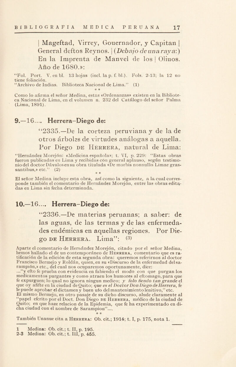 ¡ Mageftad, Virrey, Gouernador, y Capitán ¡ General deftos Reynos. ¡ (Debajo dcunarava:) En la Imprenta de Manvel de los ¡ Olinos. Año de 1680.)): “Fol. Port. V. en bl. 13 hojas (incl. la p. f. bh). Fols. 2-13; la 12 no tiene foliación. “Archivo de Indias. Biblioteca Nacional de Lima.” (1) •X- * Como lo afirma el señor Medina, estas «Ordenanzas» existen en la Bibliote¬ ca Nacional de Lima, en el volumen n. 232 del Catálogo del señor Palma (Lima, 1891). 9.—16.... Herrera—Diego de: “2335.—De la corteza peruviana y de la de otros árboles de virtudes análogas a aquella. Por Diego de Herrera, natural de Lima: “Hernández Morejón: «Medicina española»; t. VI, p. 229: “Estas obras fueron publicadas en Lima y recibidas cón general aplauso, según testimo¬ nio del doctor Dávalos en su obra titulada «De morbis nonnullis Limae gras- santibus,» etc.’'’ (2) * * El señor Medina incluye esta obra, así como la siguiente, a la cual corres¬ ponde también el comentario de Hernández Morejón, entre las obras edita¬ das en Lima sin fecha determinada. 10.—16.... Herrera-Diego de: “2336.—De materias peruanas; a saber: de las aguas, de las termas y de las enfermeda¬ des endémicas en aquellas regiones. Por Die¬ go de Herrera. Lima”: <3) Aparte el comentario de Hernández Morejón, citado por el señor Medina, hemos hallado el de un contemporáneo de Herrera, comentario que es ra¬ tificación de la edición de esta segunda obra: querernos referirnos al doctor Francisco Bermejo y Roldán, quien, en su «Discurso de la enfermedad del sa¬ rampión,» etc., del cual nos ocuparemos oportunamente, dice: ...“y efto fe prueba con evidencia en fabiendo el modo con que purgan los medicamentos purgantes y como atraen los humores al eftomago, para que fe expurguen; lo qual no ignora ningún medico; y folo tiendo tan grande el que oy afifte en la ciudad de Quito; que es el Doctor Don Diego de Herrera, fe le puede aprobar el dictamen y buen ufo del mantenimiento lenitivo,” etc. El mismo Bermejo, en otro pasaje de su dicho discurso, alude claramente al “papel efcrito por el Doct. Don Diego de Herrera, médico de la ciudad de Quito; en que haze relación de la Epidemia, que fe ha experimentado en di¬ cha ciudad con el nombre de Sarampión”.... * * También Unanue cita a Herrera: Ob. cit.; 1914; t. I, p. 175, nota 1. 1 Medina: Ob. cit.; t. II, p. 195.
