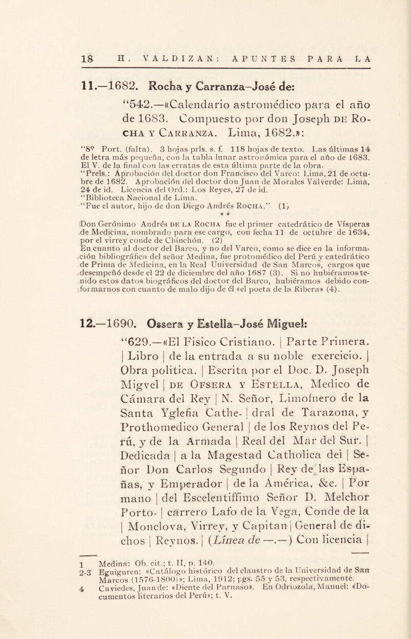 11.—1682. Rocha y Carranza-José de: “542.—((Calendario astromédico para el año de 1683. Compuesto por don Joseph de Ro¬ cha y Carranza. Lima, 1682.»: “8° Port. (falta). 3 hojas prls. s. f. 118 hojas de texto. Las últimas 14 de letra más pequeña, con la tabla lunar astronómica para el año de 1683. El V. de la final con las erratas de esta última parte de la obra. “Prels.: Aprobación del doctor don Francisco del Vareo: Lima, 21 de octu- bre de 1682. Aprobación del doctor donjuán de Morales Val verde: Lima, 24 de id. Licencia del Ürd.: Los Reyes, 27 de id. “Biblioteca Nacional de Lima. “Fue el autor, hijo de don Diego Andrés Rocha. (1) * * Don Gerónimo Andrés de la Rocha fue el primer catedrático de Vísperas de Medicina, nombrado para ese cargo, con fecha 11 de octubre de 1634, por el virrey conde de Chinchón. (2) En cuanto al doctor del Barco, y no del Vareo, como se dice en la informa¬ ción bibliográfica del señor Medina, fue protomédico del Perú y catedrático de Prima de Medicina, en la Real Universidad de San Marcos, cargos que desempeñó desde el 22 de diciembre del año 1687 (3). Si no hubiéramos te¬ nido estos datos biográficos del doctor del Barco, hubiéramos debido con¬ formarnos con cuanto de malo dijo de él «el poeta de la Ribera» (4). 12.—1690. Osssra y Rstella-José Miguel: “629.—((El Físico Cristiano. | Parte Primera. | Libro | de la entrada a su noble exercicio. | Obra política. | Escrita por el Doc. D. Joseph Migvel | de Ofsera y Estella, Medico de Cámara del Rey | N. Señor, Limofnero de la Santa Yglefia Cathe- | dral de Tarazona, y Prothomedico General | de los Revnos del Pe¬ rú, y de la Armada | Real del Mar del Sur. | Dedicada | a la Magestad Catholica del | Se¬ ñor Don Carlos Segundo | Rey de las Espa- ñas, y Emperador ¡ déla América, &c. | Por mano | del Escelentifíimo Señor D. Melchor Porto- | carrero Lato de la Vega, Conde de la | Monelova, Virrey, Capitán ¡ General de di¬ chos ¡ Reynos. ¡ (Línea de —.—) Con licencia | 1 Medina: Ob. cit.; t. II, p. 140. 2-3 Eguiguren: «Catálogo histórico del claustro de la Universidad de San Marcos (1576-1800)»; Lima, 1912; pgs. 55 y 53, respectivamente. 4 Caviedes, Juande: «Diente del Parnaso». En Odriozola, Manuel: «Do¬ cumentos literarios del Perú»; t. V.