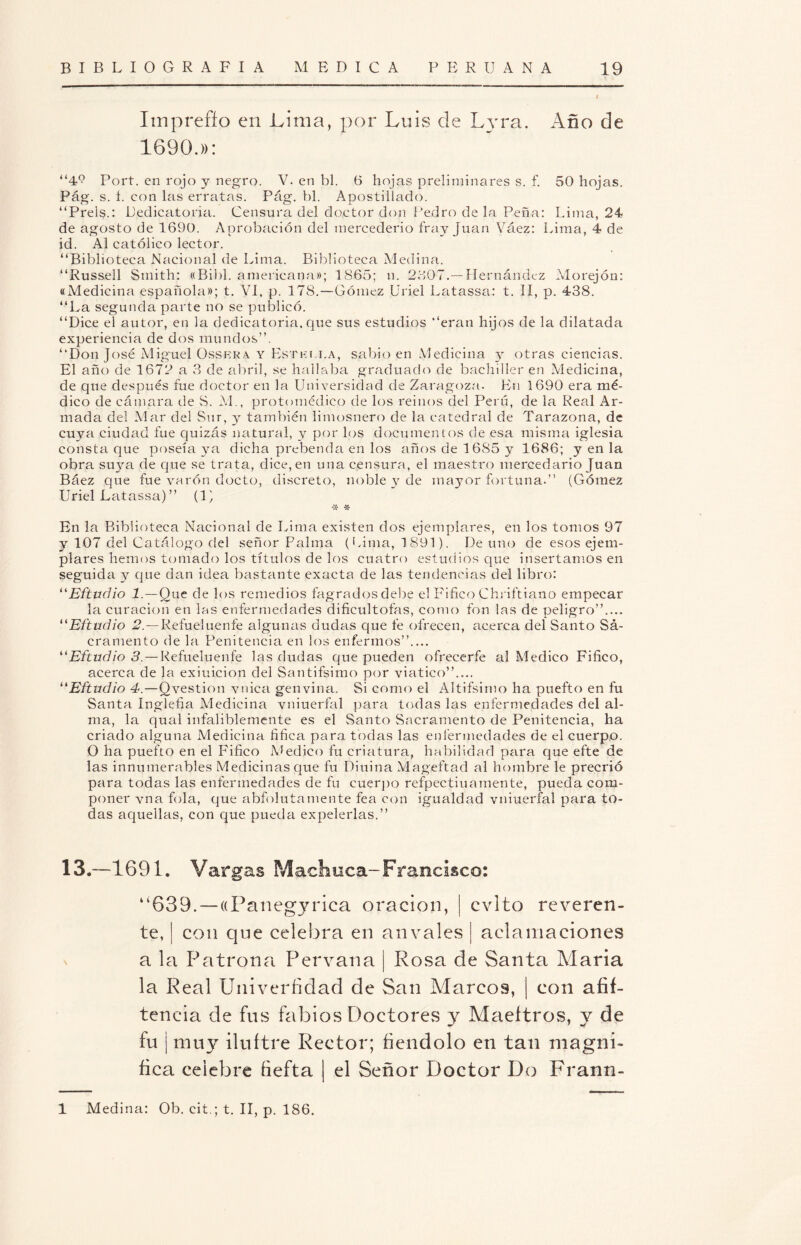 Itnpreffp en Lima, por Luis de Lyra. Año de 1690.»: “49 Fort, en rojo y negro. V. en bl. tí hojas preliminares s. f. 50 hojas. Pág. s. i. con las erratas. Pág. bl. Apostillado. “Prels.: Dedicatoria. Censura del doctor don Pedro de la Peña: Lima, 24 de agosto de 1690. Aprobación del mercederio fray Juan Váez: Lima, 4 de id. Al católico lector. “Biblioteca Nacional de Lima. Biblioteca Medina. “Russell Smith: «Bibl. americana»; 1865; n. 2807.— Hernández Morejón: «Medicina española»; t. VI, p. 178.—Gómez Uriel Latassa: t. II, p. 438. “La segunda parte no se publicó. “Dice el autor, en la dedicatoria, que sus estudios “eran hijos de la dilatada experiencia de dos mundos”. “Don José Miguel Ossera y Estki.i.a, sabio en Medicina y otras ciencias. El año de 1672 a 3 de abril, se hallaba graduado de bachiller en Medicina, de que después fue doctor en la Universidad de Zaragoza. E11 1690 era mé¬ dico de cámara de S. M., protomédicp de los reinos del Perú, de la Real Ar¬ mada del Mar del Sur, y también limosnero de la catedral de Tarazona, de cuya ciudad fue quizás natural, y por los documentos de esa misma iglesia consta que poseía ya dicha prebenda en los años de 1685 y 1686; y en la obra suya de que se trata, dice, en una censura, el maestro mercedario Juan Báez que fue varón docto, discreto, noble y de mayor fortuna.” (Gómez Uriel Latassa)” (1) •x- * En la Biblioteca Nacional de Lima existen dos ejemplares, en los tomos 97 y 107 del C atálogo del señor Palma (Lima, 1891). De uno de esos ejem¬ plares hemos tomado los títulos de los cuatro estudios que insertamos en seguida y que dan idea bastante exacta de las tendencias del libro: “Eftudio 1— Que de los remedios fagradosdebe el F i fie o Chriftiano empecar la curación en las enfermedades dificultofas, como fon las de peligro”.... “Eftudio 2— Refueluenfe algunas dudas que fe ofrecen, acerca del Santo Sá- cramento de la Penitencia en los enfermos”.... “Eftudio 3. — Refueluenfe las dudas que pueden ofrecerfe al Medico Fifico, acerca de la exiuicion del Santifsimo por viatico”.... “Eftudio 4.—Qvestion vnica gen vina. Si como el Altifsimo ha puefto en fu Santa Inglefia Medicina vniuerfal para todas las enfermedades del al¬ ma, la qual infaliblemente es el Santo Sacramento de Penitencia, ha criado alguna Medicina fifica para todas las enfermedades de el cuerpo. O ha puefto en el Fifico Medico fu criatura, habilidad para que efte de las innumerables Medicinas que fu Diuina Mageftad al hombre le precrió para todas las enfermedades de fu cuerpo refpectiuamente, pueda com¬ poner vna fola, que abfolutamente fea con igualdad vniuerfal para to¬ das aquellas, con que pueda expelerlas.” 13.—1691. Vargas Machuca-Francisco: “639. —((Panegjodca oración, | evito reveren¬ te, ¡ con que celebra en anvales | aclamaciones a la Patrona Pervana | Rosa de Santa Alaria la Real Univerfidad de San Aíarcos, | con afif- teneia de fus fabios Doctores y Maeftros, y de fu ¡ muy iluftre Rector; íiendolo en tan magni¬ fica celebre fiefta I el Señor Doctor Do Frann-