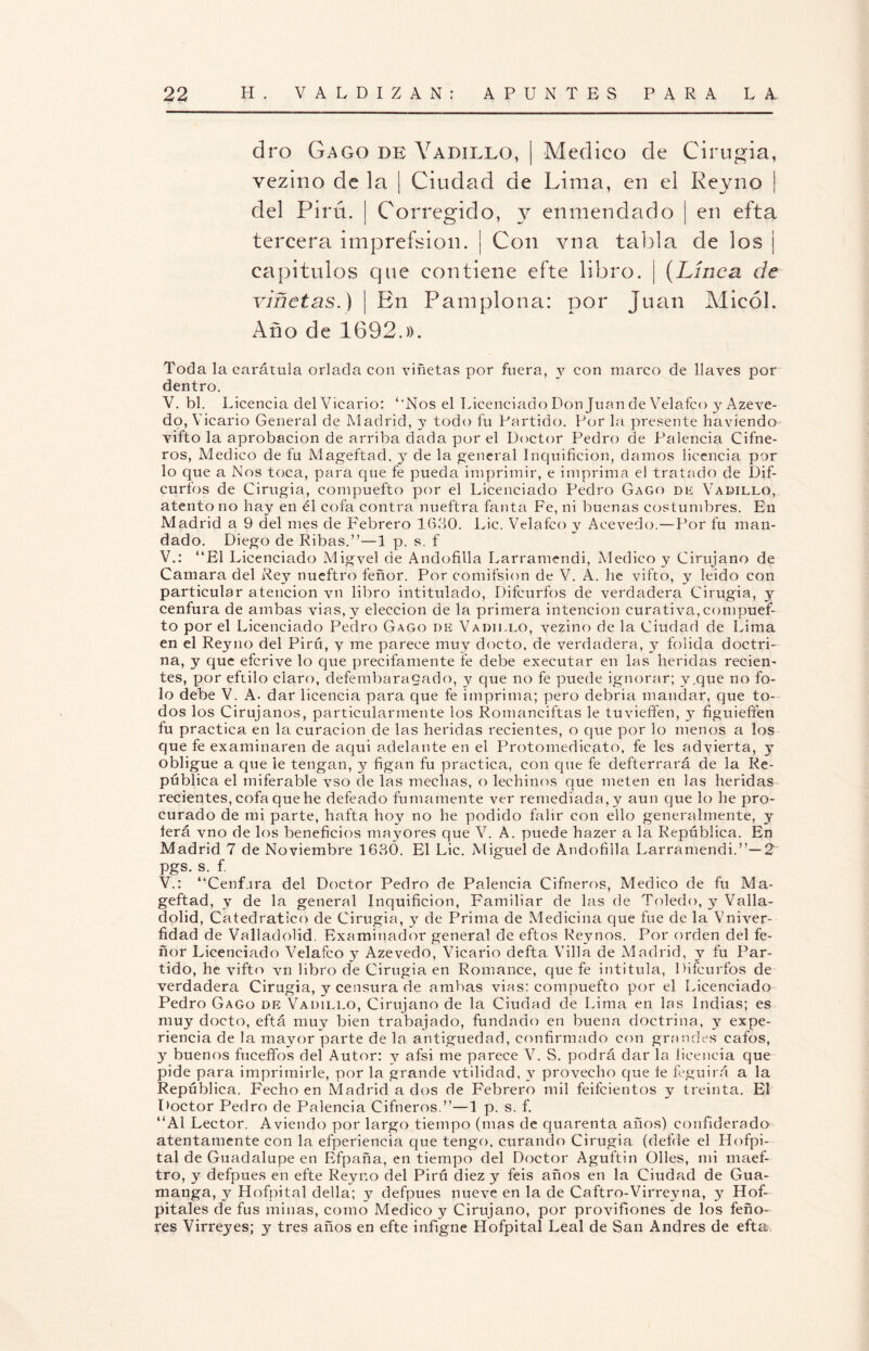 dro Gago de Vadillo, | Medico de Cirugía, vezino de la | Ciudad de Lima, en el Reyno | del Pirú. | Corregido, y enmendado ¡ en efta tercera imprefsion. ¡ Con vna tabla de los j capítulos que contiene efte libro. | (Línea de viñetas.) | En Pamplona: por Juan Micól. Año de 1692.». Toda la carátula orlada con viñetas por fuera, y con marco de llaves por dentro. V. bl. Licencia del Vicario: ‘'Nos el Licenciado Don Juan de Velafco y Azeve- do, Vicario General de Madrid, y todo fu Partido. Por la presente haviendo vifto la aprobación de arriba dada por el Doctor Pedro de Palencia Cifne- ros, Medico de fu Mageftad, y de la general Inquificion, damos licencia por lo que a Nos toca, para que fe pueda imprimir, e imprima el tratado de Dif- curfos de Cirugía, compuefto por el Licenciado Pedro Gago de Vadillo, atento no hay en él cofa contra nueftra fanta Fe, ni buenas costumbres. En Madrid a 9 del mes de F'ebrero 1630. Lie. Velafco y Aeevedo.—Por fu man¬ dado. Diego de Ribas.”-—1 p. s. f V.: “El Licenciado Migvel de Andofilla Larramendi, Medico y Cirujano de Cantara del Rey nueftro feñor. Por comifsion de V. A. he vifto, y leido con particular atención vn libro intitulado, Difcurfos de verdadera Cirugía, y cenfura de ambas vias,y elección de la primera intención curativa, compuef¬ to por el Licenciado Pedro Gago de Vadillo, vezino de la Ciudad de Lima en el Reyno del Pirú, y me parece muy docto, de verdadera, y folida doctri¬ na, y que eferive lo que precitamente fe debe executar en las heridas recien¬ tes, por eftilo claro, defembaragado, y que no fe puede ignorar; y,que no fo- lo debe V. A. dar licencia para que fe imprima; pero debria mandar, que to¬ dos los Cirujanos, particularmente los Romanciftas le tuvieffen, y figuiefifen fu practica en la curación de las heridas recientes, o que por lo menos a los que fe examinaren de aquí adelante en el Protomedicato, fe les advierta, y obligue a que le tengan, y figan fu practica, con que fe defterrará de la Re¬ pública el miferable vso de las mechas, o lechinos que meten en las heridas recientes, cofa que he defeado fumamente ver remediada, y aun que lo he pro¬ curado de mi parte, hafta hoy no he podido falir con ello generalmente, y íerá vno de los beneficios mayores que V. A. puede hazer a la República. En Madrid 7 de Noviembre 1630. El Lie. Miguel de Andofilla Larramendi.”— 2 pgs. s. f. V.: “Cenf.ira del Doctor Pedro de Palencia Cifneros, Medico de fu Ma¬ geftad, y de la general Inquificion, Familiar de las de Toledo, y Valla- dolid, Catedrático de Cirugia, y de Prima de Medicina que fue de la Vniver- fidad de Valladolid. Examinador general de eftos Reynos. Por orden del fe- ñor Licenciado Velafco y Azevedo, Vicario defta Villa de Madrid, y fu Par¬ tido, he vifto vn libro de Cirugia en Romance, que fe intitula, Difcurfos de verdadera Cirugia, y censura de ambas vias: compuefto por el Licenciado Pedro Gago de Vadillo, Cirujano de la Ciudad de Lima en las Indias; es muy docto, eftá muy bien trabajado, fundado en buena doctrina, y expe¬ riencia de la mayor parte de la antigüedad, confirmado con grandes cafos, y buenos fuceffos del Autor: y afsi me parece V. S. podrá dar la licencia que pide para imprimirle, por la grande vtilidad, y provecho que fe feguirá a la República. Fecho en Madrid a dos de Febrero mil feifeientos y treinta. El Doctor Pedro de Palencia Cifneros.”—1 p. s. f. ‘‘Al Lector. A viendo por largo tiempo (mas de quarenta años) eonfiderado atentamente con la efperiencia que tengo, curando Cirugia (defde el Hofpi- tal de Guadalupe en Efpaña, en tiempo del Doctor Aguftin Olles, mi maef- tro, y defpues en efte Reyno del Pirú diez y feis años en la Ciudad de Gua- manga, y Hofpital della; y defpues nueve en la de Caftro-Virreyna, y Hof- pitales de fus minas, como Medico y Cirujano, por provifiones de los feño- res Virreyes; y tres años en efte infigne Hofpital Leal de San Andrés de efta