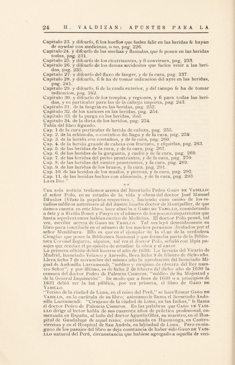 Capitulo 23. y difcurfo, fi los hueffos que fuelen falir en las heridas fe hayan de ayudar con medicinas, o no, pag. 226. Capitulo 24. y difcurfo de las mechas y flámulas, que fe ponen en las heridas todas, pag. 231. Capitulo 25. y difcurfo de los cicatrizantes, y fi convienen, pag. 233. Capitulo 26. y difcurfo de los demas accidentes que fuelen venir a las heri¬ das, pag. 235. Capitulo 27- y difcurfo del fluxo de fangre, y de fu cura, pag. 237. Capitulo 28. y difcurfo, fi fe ha de tomar indicación del ayre en las heridas, pag. 241. Capitulo 29. y difcurfo, fi de la caufa exterior, y del tiempo fe ha de tomar indicación, pag. 242. Capitulo 30. y difcurfo de los temples, y regiones, y fi para todas las heri¬ das, y en particular para las de la cabeqa importa, pag. 243. Capitulo 31. de la fangria en las heridas, pag. 252. Capitulo 32. de los xaraves en las heridas, pag. 254. Capitulo 33. de la purga en las heridas, ibid. Capitulo 34. de la dieta de los heridos, pag. 254. Tabla del libro fegundo. Cap. 1 de la cura particular de herida de cabeza, pag. 255. Cap. 2. de la echimofls, o contnfion fin llaga y de fu cura, pag. 259. Cap. 3. de la herida con contufion, y de fu cura, pag. 260. Cap. 4. de la herida grande de cabeza con fractura, y efquirlas, pag. 263. Cap. 5. de las heridas de la cara, 3^ de fu cura, pag. 267. Cap. 6. de las heridas de la garganta, y cuello y de fu cura, pag. 269. Cap. 7. de las heridas del pecho penetrantes, y de fu cura, pag. 270. Cap. 8. de las heridas del vientre penetrantes, y fu cura, pag. 289. Cap. 9. de las heridas de los brazos, y fu cura. pag. 291. Cap. 10. de las heridas de los muslos, y piernas, y fu cura, pag. 292. Cap. 11. de las heridas hechas con almarada, y de fu cura, pag. 293- Lavs Deo.” * Una sola noticia teníamos acerca del licenciado Pedro Gago de Vadillo: el señor Polo, en su estudio de la ruda 3- obras del doctor José Manuel Dávalos (Véasela papeleta respectiva.), haciendo caso omiso de los es¬ tudios médicos anteriores al del ilustre limeño doctor de Montpellier, de que damos cuenta en este libro, hace alusi 'm a Gago de Varillo, considerando a éste 3^ a Ri villa Bonet y Pueyo en el número de los pocos compatriotas que hasta aquel entonces habían escrito de Medicina. El doctor Polo pensó, tal vez, escribir acerca de Gago de Vadillo. Tal vez leyó detenidamente su libro para inscribirle en el número de los muchos peruanos olvidados por el señor Mendiburu- Ello es que en el ejemplar de la «Luz déla verdadera Cirugía» que posee la Biblioteca Nacional 3^ que formaba parte déla Biblio¬ teca Coronel Zegarra, alguien, tal vez el doctor Polo, señaló con lápiz pa¬ sajes que revelan el propósito de estudiar la obra y el autor. La primera edición debió hacerse el año de 1630: La licencia del Vicario de Madrid, licenciado Velasco y Azevedo, lleva fecha 9 de febrero de dicho año. Lleva fecha 7 de noviembre del mismo año la aprobación del licenciado Mi¬ guel de Andosilla Larramendi, “médico 3- cirujano de cámara del Rey nues¬ tro Señor”; y por último, es de fecha 2 de febrero del dicho año de 1630 la censura del doctor Pedro de Palencia Cisneros, “médico de Su Majestad y de la General Inquisición”. De modo que a fines de 1630 o a principios de 1631 debió ver la luz pública, por vez primera, el libro de Gago de Vadillo. “Vecino déla ciudad de Lima, en el reino del Perú,” se hacellamar Gago de Vadillo, en la carátula de su libro; asimismo le llama el licenciado Ando- silla Larramendi. “Cirujano de la ciudad de Lima, en las Indias,” le llama el doctor Pedro de Palencia Cisneros. En las palabras que Gago de Vadi- llo dirige al lector habla de sus cuarenta años de práctica profesional, co¬ menzada en España, al lado del doctor Agustín Olles, su maestro, en el Hos¬ pital de Guadalupe de aquel reino; continuada en Huamanga, en Castro- virreina y en el Hospital de San Andrés, en la'ciudad de Lima. Pero en nin¬ guno de los pasajes del libro se deja constancia de haber sido Gago de Vadi- LLO natural del Perú, circunstancia que hubiese agregado a aquella de veci-