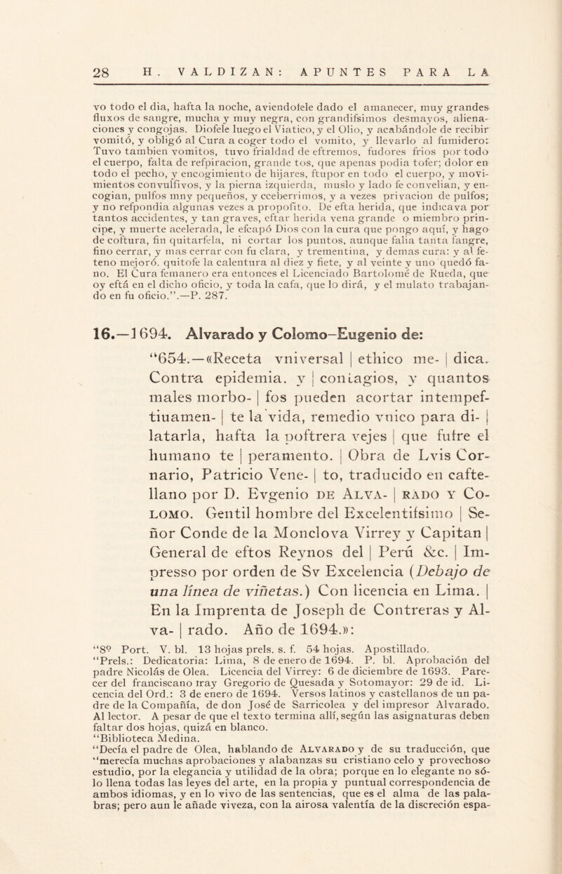 vo todo el día, hafta la noche, aviendoíele dado el amanecer, muy grandes fluxos de sangre, mucha y muy negra, con grandifsimos desmayos, aliena¬ ciones y congojas. Diofele luego el Viatico, y el Olio, y acabándole de recibir vomitó, y obligó al Cura a coger todo el vomito, y llevarlo al fumidero: Tuvo también vómitos, tuvo frialdad de eftremos. fudores fríos por todo el cuerpo, falta de refpiracion, grande tos, que apenas podía tofer; dolor en todo el pecho, y encogimiento de hijares, ftupor en todo el cuerpo, y movi¬ mientos convulfivos, y la pierna izquierda, muslo y lado fe convelían, y en¬ cogían, pulfos mny pequeños, y cceberrimos, y a vezes privación de pulios; y no refpondia algunas vezes a propofito. De efta herida, que indicava por tantos accidentes, y tan graves, eftar herida vena grande o miembro prin¬ cipe, y muerte acelerada, le efcapó Dios con la cura que pongo aquí, y hago de coftura, fin quitarfela, ni cortar los puntos, aunque falia tanta fangre, fino cerrar, y mas cerrar con fu clara, y trementina, y demas cura: y al fe- teno mejoró, quitofe la calentura al diez y fíete, y al veinte y uno quedó fa- no. El Cura femanero era entonces el Licenciado Bartolomé de Rueda, que oy eftá en el dicho oficio, y toda la cafa, que lo dirá, y el mulato trabajan¬ do en fu oficio.”.—P. 287. 16.—1 694. Alvarado y Colomo-Eügenlo de: “654. — ((Receta vniversal ¡ etílico me- ¡ dica. Contra epidemia, y ¡ contagios, y quantos males morbo- ¡ fos pueden acortar intempef- tiuamen- j te la vida, remedio vnico para di- j latarla, hafta la poftrera vejes | que futre el humano te | peramento. j Obra de Lvis Cor- nario, Patricio Vene- ¡ to, traducido en cafte- llano por D. Evgenio de Alya- j rabo y Co¬ lomo. Gentil hombre del Excelentísimo | Se¬ ñor Conde de la Mondo va Virrey y Capitán | General de eftos Reynos del | Perú &c. | Im- presso por orden de Sv Excelencia (Debajo de una línea de viñetas.) Con licencia en Lima. | En la Imprenta de Joseph de Contreras y Al- va- | rado. Año de 1694.»: “89 Port. V. bl. 13 hojas prels. s. f. 54 hojas. Apostillado. “Prels.: Dedicatoria: Lima, 8 de enero de 1694. P. bl. Aprobación del padre Nicolás de Olea. Licencia del Virrey: 6 de diciembre de 1693. Pare¬ cer del franciscano tray Gregorio de Quesada y Sotomaj-or: 29 de id. Li¬ cencia del Ord.: 3 de enero de 1694. Versos latinos y castellanos de un pa¬ dre de la Compañía, de don José de Sarricolea y del impresor Alvarado. Al lector. A pesar de que el texto termina allí, según las asignaturas deben faltar dos hojas, quizá en blanco. “Biblioteca Medina. “Decía el padre de Olea, hablando de Alvarado y de su traducción, que “merecía muchas aprobaciones y alabanzas su cristiano celo y provechoso estudio, por la elegancia y utilidad de la obra; porque en lo elegante no só¬ lo llena todas las leyes del arte, en la propia y puntual correspondencia de ambos idiomas, y en lo vivo de las sentencias, que es el alma de las pala¬ bras; pero aun le añade viveza, con la airosa valentía de la discreción espa-