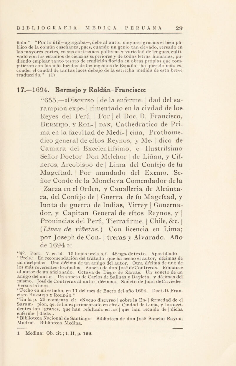 ñola.” ‘‘Por lo útil—agregaba—, debe al autor mayores gracias el bien pú¬ blico de la común enseñanza, pues, cuando un genio tan elevado, versado en las mayores cortes, en sus cortesanas políticas y variedad de lenguas, culti¬ vado con los estudios de ciencias superiores y de todas letras humanas, pu- diendo emplear tanto tesoro de erudición florida en obras propias que com¬ pitieran con las más lucidas de los ingenios de España; ha querido más es¬ conder el caudal de tantas luces debajo de la estrecha medida de esta breve traducción.” (1) 17.—1694. Bermejo y Roldán—Francisco: “655.—«Discvrso | de la enferme- ¡ dad del sa¬ rampión expe-1 rimentado en la civdad de los Reyes del Pero, i Por ] el Doc. D. Francisco, Bermejo, y Rol- [ dan, Cathedratico de Pri¬ ma en la facultad de Medí- j ciña, Protliome¬ dico general de eítos Reynos, y Me- | dico de Cantara del Excelentifsímo, e I Ilttstrifsimo Señor Doctor Don Melchor | de Diñan, y di¬ neros, Arcohispo de ¡ Lima del Confejo de fu Mageftad. | Por mandado del Excmo. Se¬ ñor Conde de la Monclova Comendador déla ¡ Zarza en el Orden, y Caualleria de Alcánta¬ ra, del Confejo de j Guerra de fu Mageftad, y Iunta de guerra de Indias, Virrey | Gouerna- dor, y Capitán General de eftos Reynos. y Prouincias del Perú, Tierrahrme, | Chile, &c. | (Línea de viñetas.) Con licencia en Lima; por Joseph de Con- ¡ treras y Alvarado. Año de 1694.»: ”49. Port. V. en bl. 15 hojas prels. s. f. 48 pgs. de texto. Apostillado. “Prels.: En recomendación del tratado que ha hecho el autor, décimas de un discípulos. Una décima de un amigo del autor. Otra décima de uno de los más reverentes discípulos. Soneto de don José deContreras. Romance al autor de un aficionado. Octava de Diego de Zárate. Un soneto de un amigo del autor. Un soneto de Carlos de Salinas y Dayleta, y décimas del mismo. José de Contreras al autor; décimas. Soneto de Juan deCaviedes. Versos latinos. “Fecho en mi estudio, en 11 del mes de Enero del año 1694, Doct. D. Fran¬ cisco Bermejo y Roldan.” “En la p. 25 comienza el: «Nveuo discvrso | sobre la En- | fermedad de el Saram- | pión, qe. fe ha experimentado en eftaj Ciudad de Lima, y los acci¬ dentes tan | graves, que han refultado en los | que han recaído de | dicha enferme- | dad»... “Biblioteca Nacional de Santiago. Biblioteca de don José Sancho Rayón, Madrid. Biblioteca Medina. 1 Medina: Ob. cit.; t. II, p. 199.