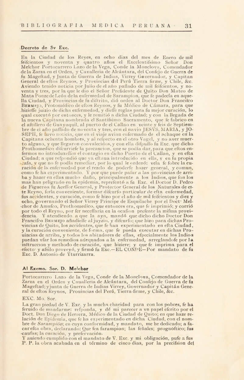 Decreto de Sv Exc. En la Ciudad de los Reyes, en ocho dias del mes de Enero de mil feifcientos y noventa y quatro años el Excelentifsimo Señor Don Melchor Portocarrero Lazo de la Vega, Conde la Monclova, Comendador déla Zarza en el Orden, y Cavalleria de Alcántara, del Confejo de Guerra de fu Mageftad, y Junta de Guerra de Indias, Virrey Governador, y Capitán General de eftos Reynos, y Provincias del Perú Tierra firme, y Chile, &c. Aviendo tenido noticia por Julio de el año pafiado de mil feifcientos, y no¬ venta y tres, por la que le dio el Señor Prefidente de Quito Don Mateo de Mata Ponzede León déla enfermedad de Sarampión, que fe padecía en aque¬ lla Ciudad, y Provincias de fu diftrito, dio orden al Doctor Don Franciíco Bermejo, Protomédico de eftos Reynos, y fu Médico de Cámara, para que hizieffe juizio de dicha enfermedad, y dieffe reglas para fu mejor curación, lo qual executó por entonces, y le remitió a dicha Ciudad; y con la llegada de la nueva Capitana nombrada el Sandísimo Sacramento, que fe fabrico en el aftillero de Guayaquil, al puerto de el Callao en veinte y feis de Septiem¬ bre de el año paffado de noventa y tres, con el navio JESVS, MARIA, y JO- SEPH, fe Auvo noticia, que en el viaje avian enfermado de el achaque ert la Capitana ochenta hombres, y al refpecto en el otro Vagel, y no aver muer¬ to alguno, y que llegaron con valecidos, y con ella difpuffo fu Exc. que dicho Prothomedico difeurriefe la precaución, que se podía dar, para que eftos en¬ fermos no introduxeffen el contagio en dicho Puerto de el Callao, v en efta Ciudad; a que refpondió que ya eftaua introducido en ella, 3^ en fu propia -cafa, v que no fe podía remediar, por lo qual le ordenó: vela fe fobre la cu¬ ración de la enfermedad por el rezelo de poderfe hazer general, 3^ común, como fe ha experimentado. Y por que puede pafar a las provincias de arri¬ ba 3 hazer en ellas mucho daño, principalmente a los Indios, que fon los mas han peligrado en la epidemia, reprefentó a fu Exc. el Doctor I). Pedro de Figueroa fu Aeeffor General, y Protector General de los Naturales de el¬ le Reyno, feria conveniente, formar difeurfo particular de efta enfermedad, fus accidentes, v- curación, como fe hizo por el año de mil feifcientos y diez y ocho, governando el Señor Virrey Principe de Esquiladle por el Doct* Mel¬ chor de Amufco, Prothomedico, que entonces era, que fe imprimió; y corrió por todo el Reymo, por fer neceffaria en la ocafion prefente la mifma provi¬ dencia. Y atendiendo, a que la aya, mandó que dicho dicho Doctor Don Francifco Bermejo añadidle aljuyzio. y difeurfo; que hizo para dichas Pro¬ vincias de Quito, los accidentes, que fe han experimentado en efta Ciudad, y la curación conveniente, de forma, que fe pueda executar en dichas Pro- uincias de arriba, y todos los abitadores de ellas, efpecialmente los Indios puedan vfar los remedios adequados a la enfermedad, arreglandofe por la inltruccion y methodo de curación, que hiziere; y que fe imprima para el efecto- y afsilo proveyó, y firmó fu Exc.—EL CONDE— Por mandato de fu Exc. D. Antonio de Yturrizarra. Al Excmo. Sor. D. Melchor Portocarrero Lazo de la Vega, Conde de la Monclova, Comendador de la Zarza en el Orden y Caualleria de Alcántara, del Confejo de Guerra de fu Mageftad;yjunta de Guerra de Indias Virrey, Governador y Capitán Gene¬ ral de eftos Reynos, Prouincias del Perú, Tierra-firme, y Chile, &c. EXC. Mo. Sor. La gran piedad de V. Exc. y la mucha charidad para con los pobres, fe ha feruido de mandarme: refponda, y dé mi parecer a vn papel eferito por el Doct. Don Diego de Herrera, Médico de la Ciudad de Quito; en que haze re¬ lación de Epidemia, que fe ha experimentado en dicha Ciudad, con el nom¬ bre de Sarampión-, en cuya conformidad, y mandato, me he dedicado; a fa- car efta obra, declarando: Que fea farampion; las feñales; prognóftico; fus -caufas; la curación, y prefervación. Y auiendo cumplido con el mandato de V. Exc. y mi obligación, pufe a fus P. P. la obra acabada en el término de cinco dias, por la precifsion del
