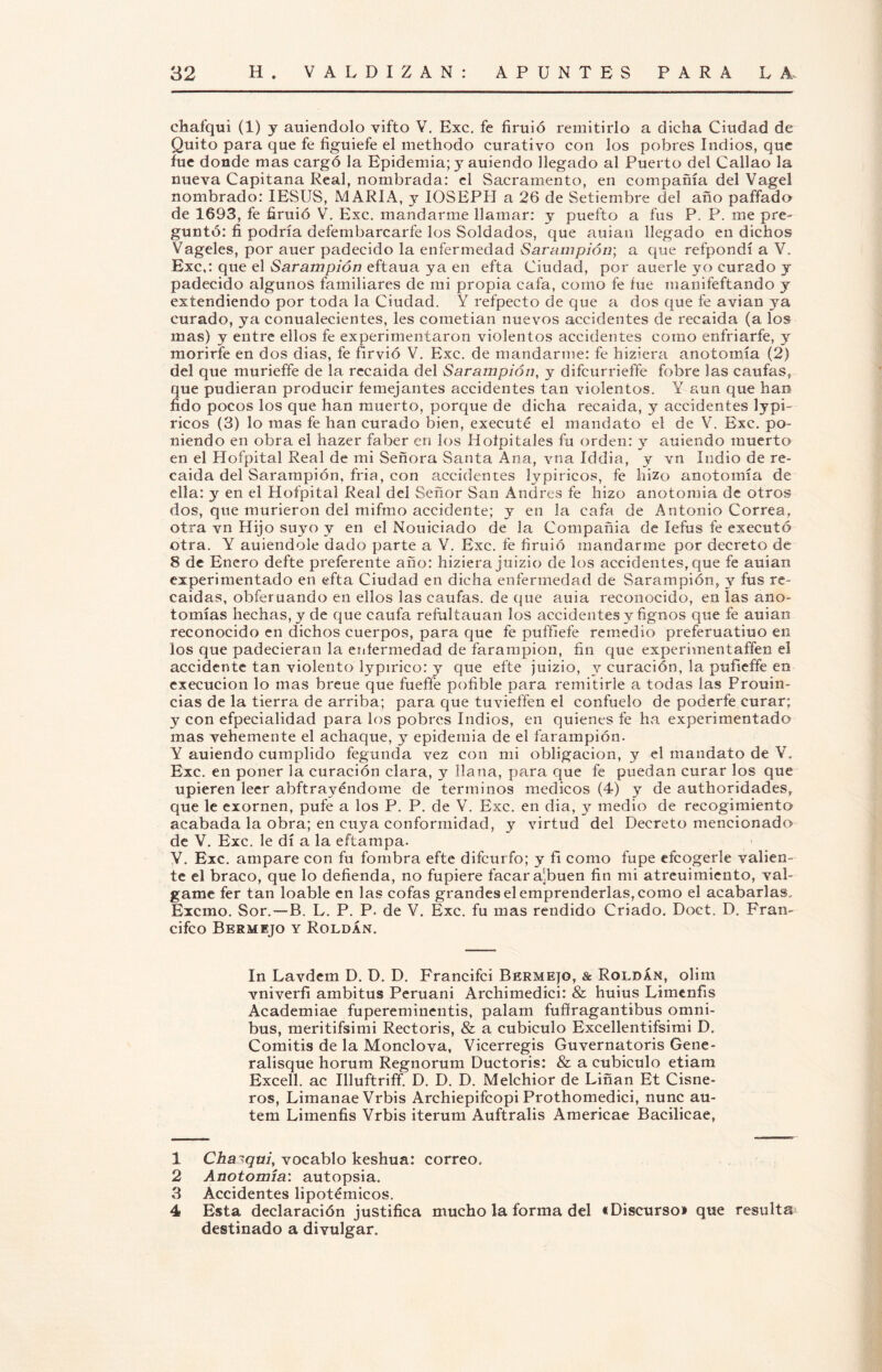 chafqui (1) y auiendolo vifto V. Exc. fe firuió remitirlo a dicha Ciudad de Quito para que fe figuiefe el methodo curativo con los pobres Indios, que fue donde mas cargó la Epidemia; y auiendo llegado al Puerto del Callao la nueva Capitana Real, nombrada: el Sacramento, en compañía del Vagel nombrado: IESUS, MARIA, y IOSEPH a 26 de Setiembre del año paffado de 1693, fe firuió V. Exc. mandarme llamar: y puefto a fus P. P. me pre¬ guntó: fi podría defembarcarfe los Soldados, que auian llegado en dichos Vágeles, por auer padecido la enfermedad Sarampión; a que refpondí a V. Exc,: que el Sarampión eftaua ya en efta Ciudad, por auerle yo curado y padecido algunos familiares de mi propia cafa, como fe fue manifeftando y extendiendo por toda la Ciudad. Y refpecto de que a dos que fe avian ya curado, ya conualecientes, les cometían nuevos accidentes de recaída (a los mas) y entre ellos fe experimentaron violentos accidentes como enfriarte, y morirle en dos dias, fe fírvió V. Exc. de mandarme: fe hiziera anotomía (2) del que murieffe de la recaída del Sarampión, y difcurrieffe fobre las cautas, que pudieran producir femejantes accidentes tan violentos. Y aun que han fido pocos los que han muerto, porque de dicha recaída, y accidentes lypi- ricos (3) lo mas fe han curado bien, executé el mandato el de V. Exc. po¬ niendo en obra el hazer faber en los Hofpitales fu orden: y auiendo muerto en el Hofpital Real de mi Señora Santa Ana, vna Iddia, y vn Indio de re¬ caída del Sarampión, fria, con accidentes lypiricos, fe hizo anotomía de ella: y en el Hofpital Real del Señor San Andrés fe hizo anotomia de otros dos, que murieron del miftno accidente; y en la cafa de Antonio Correa, otra vn Hijo suyo y en el Nouiciado de la Compañía de lefus fe executó otra. Y auiendole dado parte a V. Exc. fe firuió mandarme por decreto de 8 de Enero defte preferente año: hiziera juizio de los accidentes, que fe auian experimentado en efta Ciudad en dicha enfermedad de Sarampión, 3^ fus re¬ caídas, obferuando en ellos las cautas, de que auia reconocido, en las ano¬ tomías hechas, y de que caufa refultauan los accidentes y fignos que fe auian reconocido en dichos cuerpos, para que fe pufílefe remedio preferuatiuo en los que padecieran la enfermedad de farampion, fin que experimentaffen el accidente tan violento lypirico: y que efte juizio, y curación, la pufieffe en execucion lo mas breue que fueffe pofible para remitirle a todas las Prouin- cias de la tierra de arriba; para que tuvieffen el confuelo de poderte curar; y con efpecialidad para los pobres Indios, en quienes fe ha experimentado mas vehemente el achaque, y epidemia de el farampion. Y auiendo cumplido fegunda vez con mi obligación, y el mandato de Y. Exc. en poner la curación clara, y llana, para que fe puedan curar los que upieren leer abftrayéndome de términos médicos (4) y de authoridades, que le exornen, pufe a los P. P. de V. Exc. en dia, y medio de recogimiento acabada la obra; en cuya conformidad, y virtud del Decreto mencionado de V. Exc. le di a la eftampa. V. Exc. ampare con fu fombra efte difcurfo; y fi como fupe eícogerle valien¬ te el braco, que lo defienda, no fupiere facara^buen fin mi atreuimiento, vál¬ game fer tan loable en las cofas grandes el emprenderlas, como el acabarlas. Excmo. Sor.—B. L. P. P. de V. Exc. fu mas rendido Criado. Doct. D. Fran- cifco Bermejo y Roldan. In Lavdem D. D. D. Francifci Bermejo, & Roldán, olim vniverfi ambitus Peruani Archimedici: & huius Limcnfis Academiae fupereminentis, palam fufiragantibus ómni¬ bus, meritifsimi Rectoris, & a cubículo Excellentifsimi D. Comitis de la Monclova, Vicerregis Guvernatoris Gene- ralisque horum Regnorum Ductoris: & a cubículo etiam Excell. ac Illuftriff. D. D. D. Melchior de Liñan Et Cisne- ros, LiinanaeVrbis Archiepifcopi Prothomedici, nunc au- tem Limenfis Vrbis iterum Auftralis Americae Bacilicae, 1 Charqui, vocablo keshua: correo, 2 Anotomía: autopsia. 3 Accidentes lipotémicos. 4 Esta declaración justifica mucho la forma del «Discurso» que resulta destinado a divulgar.