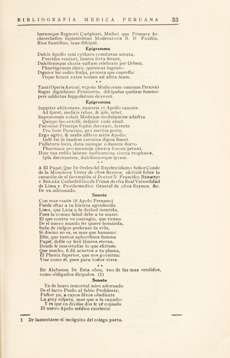 horumque Regnorii Cariphaei, Mufaei que Primary Ar- chiorcheftre fapientifsimi Moderatoris B. D Fauftin, Ríos Santillan, íuus difeipul. Epigramma Dulcís Apollo veni cythara comitatus amata, Pverides veniant, laurea ferta ferant, Dulcifonisque choris vaftum celébrate per Orbem, Phaebigenum claro, quimicat ingenio: Dignior hic cedro fculpi, procera que cupreffo: Vtque ferant vates noraen ad aftra íuum. ■fr * TantiOperís Avtori, vtpote Medicorum omniumPeruvici Regni dignifsimo Primicerio, difcipulus quídam fummo- pere addictus fuppofsitum devovet. Epigramma Iuppiter altitonans, numeris vt Apollo canoris Ad fpiret, medicis rebus, & ipfe, iubet. Supraemum voluit Medicum modulamine adaftra Quippe fuo extolli; defpicit vnde aliud. Paeoniae Princeps fophie decorare, favente Pro Iove Peruvico, pro meritis potiu. Ergo agito, & mufis añlato mitis Apollo: Indé Iui in laudem carmina digna fluent. Pulfatura luem, data natnque volumine docto Pharmaca pro encomijs plectra fonora petunt. Hiñe tua reddo lubens: medicamina cincta trophaeis, Ipfa decorantem, dulcifonamque lyram, * -X* A El Papel, Que De Orden del Excelen tifsimo Señor Conde de la Monclova Virrey de eftos Reynos, eferivió fobre la curación de el farampión el Doctor D, Francifco Bermejo y Roldan Cathedrático de Prima deeftaReal Vniverfidad de Lima y Prothomedico General de eftos Reynos, &c. De vn aficionado. Soneto Con mas razón (ó Apolo Peruano) Puede eftar a tu fciencia agradecida Lima, que Licia a fu deidad mentida, Pues la común falud debe a tu mano: El que contra vn contagio, que tirano De el nuevo mundo fer quiere homicida, Sabe de riefgos preferuar la vida, Si divino no es, es mas que humano: Efte, que tantos aphorifmos fumma Papel, defde oy ferá lámina eterna, Donde fe inmortalize lo que eferiues. Que mucho, fi dá aciertos a tu pluma, El Phenix fuperior, que nos govierna: Viue como el, pues para todos vives. * *• En Alabanza De Esta obra, vno de fus mas rendidos, como obligados dicipulos. (1) Soneto Ya de lauro inmortal miro adornado De el lacro Pindó al fabio Prefidente; Paftor ya, a cuyos filvos obediente La grey refpeta, mas que a fu cayado: Y es que en divifas dos fe vé copiado El nuevo Apolo médico excelente 1 De lamentarse el incógnito del colega poeta.