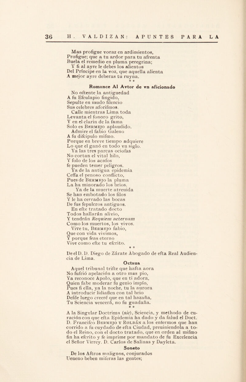 Mas profigue voraz en ardimientos, Profigue; que a tu ardor para tu afrenta Buela el remedio en pluma peregrina; Y fi al ayre le debes los alientos Del Príncipe en la voz, que aquella alienta A mejor ayre deberás tu ruyna. * * Romance Al Avtor de vn aficionado No oftente la antigüedad A fu Efculapio fingido, Sepulte en mudo fileneio Sus celebres aforifmos. Calle mientras Lima toda Levanta el fonoro grito, Y en el clarín de la fama Solo es Bermejo aplaudido. Admire el fabio Galeno A fu difcipulo mifmo. Porque en breve tiempo adquiere Lo que el ganó en todo vn siglo. Ya las tres parcas ociofas No cortan el vital hilo, Y folo de los acafos fe pueden temer peligros. Ya de la antigua epidemia Ceffa el penoso conflicto, Pues de Bermejo la pluma La ha minorado los bríos. Ya de la muerte atreuida Se han embotado los filos Y le ha cerrado las bocas De fus fepulcros antiguos. En efte tratado docto Todos hallarán alivio, Y tendrán Réquiem aeteruam Como los muertos, los vivos. Vive tu, Bermejo fabio, Que con vida vivimos, Y porque feas eterno Vive como efte tu eferito. * -5C- De el D. D. Diego de Zárate Abogado de efta Real Audien¬ cia de Lima. Octaua Aquel tribunal trifte que hafta aora No fufrió apelación a otro mas pió, Ya reconoce Apolo, que en ti adora, Quien fabe moderar fu genio impío, Pues fi ella, ya la noche, tu la aurora A introducir lidiaflen con tal brio Defde luego creeré que en tal hazaña, Tu Sciencia vencerá, no fu guadaña. # * A la Singvlar Doctrima (sic), Sciencia, y methodo de cu¬ ración con que efta Epidemia ha dado y da falud el Doct. D. Francifco Bermejo y Roldan a los enfermos que han corrido a fu cuydado de efta Ciudad, preuiniendola a to¬ do el Reino, con el docto tratado, que en orden al mifmo fin ha eferito y fe imprime por mandato de fu Excelencia el Señor Virrey. D. Carlos de Salinas y Dayleta. Soneto De los Aftros malignos, conjurados Ueneno beben miferas las gentes;