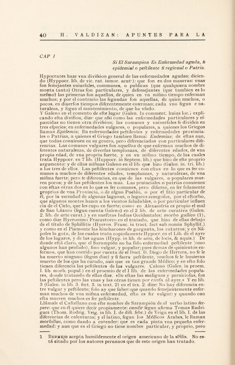 CAP 1 Si El Sarampión Es Enfermedad aguda, h epidemial o peftilente ñ regional o Patria. Hypocrates haze vna divifsion general de las enfermedades agudas; dicien¬ do (Hyppocr. lib. de vic. rat. inmor. acut*): que fon en dos maueras: vnas fon femejantes vniurfales, communes, o publicas (que qualquiera nombre monta tanto) Otras fon particulares, y defemejantes (que también es lo mefmo) las primeras fon aquellas, de quien en vn mifmo tiempo enferman muchos; y por el contrario las fegundas fon aquellas, de quien muchos, o pocos, en diuerfos tiempos diferentemente enierman; cada vno fegun e na¬ turaleza, y fegun el mantenimiento, de que ha vfado. Y Galeno en el comento de efte lugar (Galen. In comment. huius loe.) expli¬ cando efta diyifíon, dize- que afsi como las enfermedades particulares y ef- parcidas no tienen otra divifsion; las comunes y vniverfales fe dividen en tres efpecies; en enfermedades vulgares, o populares, a quienes los Griegos llaman Epidemia; En enfermedades peftilentes y enfermedades provincia¬ les o Patrias, a quienes el Griego también llama: Endemias; de eftas aun, que todas conuienen en su genero, pero diferenciadas con particulares dife¬ rencias. Las comunes vulgares fon aquellas de que enferman muchos de di¬ ferentes naturalezas, de diverfas templanzas, de diferentes edades, de vna propia edad, de vna propria fuerte, y en vn mifmo tiempo, de las cuales trata Hyppocr. en 7 lib. (Hxppocr. in Septem. lib.) que hizo de efte proprio argumento: y de ellas mifmas Galeno en el lib- que hizo (Galen. in. tri. lib.) a los tres de ellos. Las peftilentes conuienen con eftas en lo que es fer co¬ munes a muchos de diferentes edades, templanzas, y naturalezas, de vna mifma fuerte; pero te diferencias, en que de las vulgares, o populares mue¬ ren pocos; y de las peftilentes los mas. Las pruinciales o patrias conuienen con eftas otras dos en lo que es fer comunes, pero difieren, en fer folamente proprias de mía Provincia, o de algún Pueblo, o por el fitio particular de él, por la vecindad de algunas lagunas, o lugares cenegofos, por el eftorbo, que algunos montes hazen a los vientos faludables, o por particular influen cia de el Cielo, que íes cupo en fuerte; como en Alexandria es propio el mal de San Lázaro (fegun cuenta Galeno) en el 2 lib. de arte curativa (Galen. 2. lib. de arte curat.) y en nueftras Indias Occidentales: morbo gallico (1), como dize Hyeronimo Fracastoreo en el tratado, que hizo de ellas debajo de el título de Sphillitis (Hyeron. Franc. in tract. fact sub nomin Sphyllit.) y como en el Piamonte las hinehacones de garganta, los catarros; y en Ná- poles la gota, de las cuales trata copiofamente Hypocr. en el Lib. de el ayre de los lugares, y de las aguas (Hypp. in lib. de aere, de loéis, & aquis.) De donde eftá claro, que el Sarampión no ha fido enfermedad peftilente (orno algunos han penfado), fino vulgar, y popular; pues demas de quinientos en¬ fermos, que han corrido por cuenta de el Doct. 1). Diego de Herrera, no fe le ha muerto ninguno (fegun dize) y fi fuera peftilente, muchos fe le huuieran muerto de los que lia curado, aun que es tan grande Médico; y en efto folo tienen diferencia las peftilentes de las vulgares. Caleño (Galen. in proem. I. lib. morb. popul.) en el proemio de el I lib. de las eníermedades popula¬ res, donde tratando de ellas dize. «De eftas las malignas y perniciofas, fon las peftilentes pero las vnas y las otras tienen por caufa al ayre.» Y en lib. 3 (Galen. in lib. 3. fect. 3. in text. 2) en el tex. 2. dize: No hay diferencia en¬ tre vulgar y peftilente; folo ay que faber:que quando femejantemente enfer¬ man muchos de vna mifma enfermedad, efto es fer vulgar: y quando con efta mueren muchos es fer peftilente. Llámale el Caftellano con efte nombre de Sarampión de el verbo latino fer- pere: que en él quiere decir propiamente: cundir fegun afirma Tomas Rodrí¬ guez (Thom. Rodrig. Veig. in lib. I. de dift. febr.) de Veiga en el lib. I. de las diferencias de calenturas; y el latino, fegun los Médicos Arabes, le llaman morbillus, como dando a entender: que es cada pinta vna pequeña enfer¬ medad: y aun que en el Griego no tiene nombre particular, y proprio, pero 1 Bermejo acepta humildemente el origen americano de la sífilis. No es¬ tá citado por los autores peruanos que de este origen han tratado.