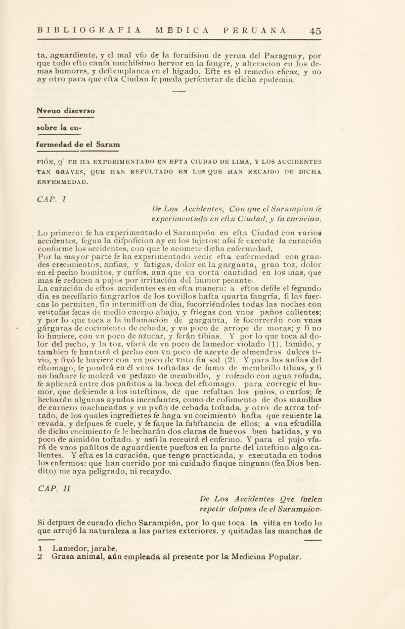 ta, aguardiente, y el mal vfo de la foruifsion de yerua del Paraguay, por que todo efto caufa muchifsimo hervor en la fangre, y alteración en los de¬ mas humores, y deftemplanca en el higado. Efte es el remedio eficaz, y no ay otro para que efta Ciudan fe pueda perfeuerar de dicha epidemia. Nveuo discvrso sobre la en¬ fermedad de el Saram PIÓN, O’ FE HA EXPERIMENTADO EN EFTA CIUDAD DE LIMA, Y LOS ACCIDENTES TAN GRAVES, OUE HAN REFULTADO EN LOS QUE HAN RECAIDO DE DICHA ENFERMEDAD. CAP. I De Los Accidentes, Con que el Sarampión fe experimentado en efta Ciudad, y fu curación. Lo primero: fe ha experimentado el Sarampión en efta Ciudad con varios accidentes, fegun la difpoficion ay en los íujetos: afsi fe execute la curación conforme los accidentes, con que le acomete dicha enfermedad. Por la mayor parte fe ha experimentado venir efta enfermedad con gran¬ des crecimientos, anfias, y fatigas, dolor en la garganta, gran toz, dolor en el pecho bomitos, y curfos, aun que en corta cantidad en los mas, que mas fe reducen a pujos por irritación del humor pecante. La curación de eftos accidentes es en efta manera: a eftos defde el fegundo dia es neceffario fangrarlos de los tovillos hafta quarta fangría, fii las fuer- cas lo permiten, fin intermiffion de dia, focorriéndoles todas las noches con veutofas fecas de medio cueepo abajo, y friegas con vnos paños calientes; y por lo que toca a la inflamación de garganta, fe focorrerán con vnas gárgaras de cocimiento de cebada, y vn poco de arrope de moras; y fi no lo huuiere, con vn poco de azúcar, y ferán tibias. Y por lo que toca al do¬ lor del pecho, y la toz, vfará de vn poco de lamedor violado (1), lamido, y también fe huntará el pecho con vn poco de azeyte de almendras dulces ti- vio, y fivó le huviere con vn poco de vnto fin sal (2). Y para las anfias del eftomago, fe pondrá en él vnas toftadas de fumo de membrillo tibias, y fi no baftare fe molerá vn pedazo de membrillo, y rofeado con agua rofada, fe aplicará entre dos pañitos a la boca del eftomago. para corregir el hu¬ mor, que defeiende a los inteftinos, de que refultan los puios, o curfos; fe hecharán algunas ayudas incrafantes, como de cofimiento de dos manillas de carnero machucadas y vn pvño de cebada toftada, y otro de arroz tof- tado, de los quales ingredietes fe haga vn cocimiento hafta que reuiente la cevada, y defpues fe cuele, y fe faque la fubftancia de ellos; a vna efeudilta de dicho cocimiento fe le hecharán dos claras de huevos bien batidas, y vn poco de aimidón toftado. y asfi la receuirá el enfermo. Y para el pujo vfa¬ rá de vnos pañitos de aguardiente pueftos en la parte del inteftino algo ca¬ lientes. Y efta es la curación, que tengo practicada, y executada en todos los enfermos: que han corrido por mi cuidado finque ninguno (fea Dios ben¬ dito) me aya peligrado, ni recaydo. CAP. II De Los Accidentes Qve fuelen repetir defpues de el Sarampión. Si delpues de curado dicho Sarampión, por lo que toca la vifta en todo lo que arrojó la naturaleza a las partes exteriores, y quitadas las manchas de 1 Lamedor, jarabe. 2 Grasa animal, aún empleada al presente por la Medicina Popular.