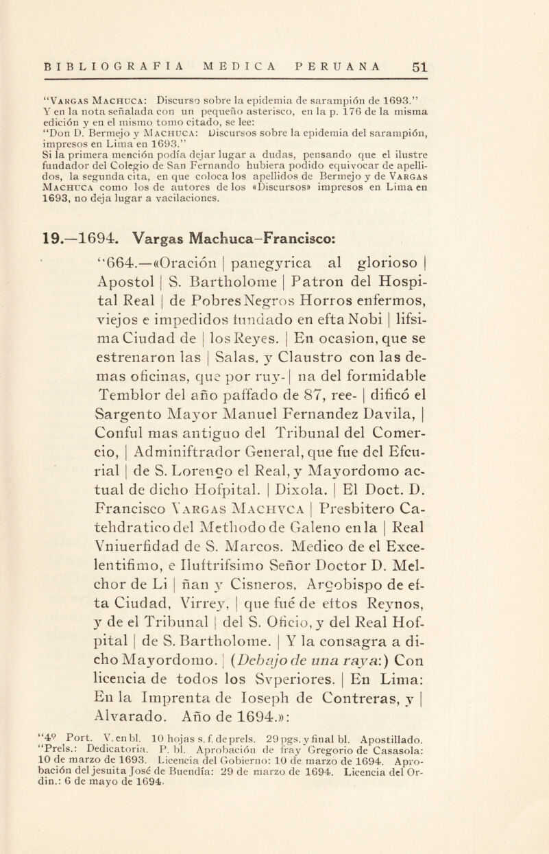 “Vargas Machuca: Discurso sobre la epidemia de sarampión de 1693.” Y en la nota señalada con un pequeño asterisco, en la p. 176 de la misma edición y en el mismo tomo citado, se lee: “Don D. Bermejo y Machuca: Discursos sobre la epidemia del sarampión, impresos en Lima en 1693.” Si la primera mención podía dejar lugar a dudas, pensando que el ilustre fundador del Colegio de San Fernando hubiera podido equivocar de apelli¬ dos, la segunda cita, en que coloca los apellidos de Bermejo y de Vargas Machuca como los de autores délos «Discursos» impresos en Lima en 1693, no deja lugar a vacilaciones. 19.—1694. Vargas Machuca-Francisco: ‘‘664.—«Oración | panegyrica al glorioso | Apóstol | S. Bartliolome | Patrón del Hospi¬ tal Real | de Pobres Negros Horros enfermos, viejos e impedidos fundado en efta Nobi | lifsi- ma Ciudad de | los Reyes. | En ocasión, que se estrenaron las | Salas, y Claustro con las de¬ mas oficinas, que por ruy-1 na del formidable Temblor del año pallado de 87, ree- | dificó el Sargento Mayor Manuel Fernandez Davila, ¡ Conful mas antiguo del Tribunal del Comer¬ cio, | Adminiftrador General, que fue del Bfcu- rial ¡ de S. Lorenco el Real, y Mayordomo ac¬ tual de dicho Hofpital. | Dixola. | El Doct. D. Francisco YArgas Machaca | Presbítero Ca- tehdratico del Metliodo de Galeno en la | Real Yniuerfidad de S. Marcos. Medico de el Exce¬ len tifim o, e Iluftrifsimo Señor Doctor D. Mel¬ chor de Li | ñan y Cisneros, Argobispo de ef¬ ta Ciudad, Virrey, | que fue de eítos Reynos, y de el Tribunal | del S. Oficio, y del Real Hof¬ pital | de S. Bartholome. ¡ Y la consagra a di¬ cho Mayordomo. ¡ {Debajo de una raya:) Con licencia de todos los Svperiores. | En Lima: En la Imprenta de Ioseph de Contreras, y | Alvarado. Año de 1694.»: “4^ Port. V.enbl. 10 hojas s. f. deprels. 29pgs. y final bl. Apostillado. “Prels.: Dedicatoria. P. bl. Aprobación de fray Gregorio de Casasola: 10 de marzo de 1693. Licencia del Gobierno: 10 de marzo de 1694. Apro¬ bación del jesuita José de Buendía: 29 de marzo de 1694. Licencia del Or- din.: 6 de mayo de 1694.