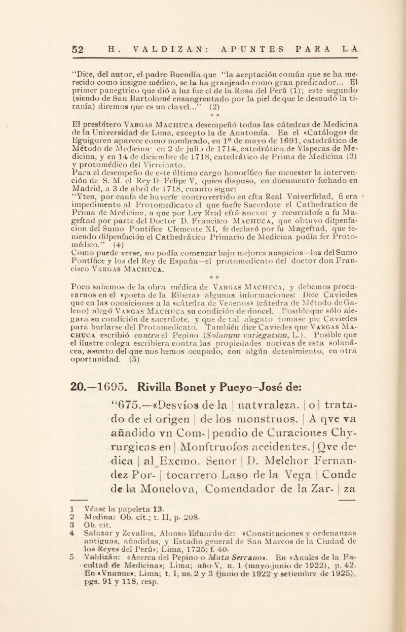 “Dice, del autor, el padre Buendía que “la aceptación común que se ha me¬ recido como insigne médico, se la ha granjeado como gran predicador... El primer panegírico que dio a luz fue el de la Rosa del Perú (1); este segundo (siendo de San Bartolomé ensangrentado por la piel deque le desnudó la ti¬ ranía) diremos que es un clavel...” (2) -X- El presbítero Vargas Machuca desempeñó todas las cátedras de Medicina de la Universidad de Lima, excepto la de Anatomía. En el «Catálogo» de Eguiguren aparece como nombrado, en IV de mayo de 1691, catedrático de Método de Medicina- en 2 de julio de 1714, catedrático de Vísperas de Me¬ dicina, y en 14 de diciembre de 1718, catedrático de Prim¿i de Medicina (3) y protomédico del Virreinato. Para el desempeño de este último cargo honorífico fue menester la interven¬ ción de S. M. el Rey D. Felipe V, quien dispuso, en documento fechado en Madrid, a 3 de abril de 1718, cuanto sigue: “Yten, por caufa de haverfe controvertido en efta Real Vniverfidad, fi era • impedimento al Protomedicato el que fuefte Sacerdote el Cathedratico de Prima de Medicina, a que por Ley Real efiá anexo: y recurridofe a fu Ma- geftad por parte del Doctor D. Francitco Machuca, que obtuvo diípenfa- cion del Sumo Pontífice Clemente XI, fe declaró por fu Mageftad, que te¬ niendo difpenfación el Cathedrático Primario de Medicina podía fer Proto¬ médico.” (4) Como puede verse, no podía comenzar bajo mejores auspicios—los del Sumo Pontífice y los del Rey de España—el protomedicato del doctor don Fran¬ cisco Vargas Machuca. *A* 'X* Poco sabemos de la obra médica de Vargas Machuca, y debemos procu¬ rarnos en el «poeta de la Ribera» algunas informaciones: Dice Caviedes que en las oposiciones a la «cátedra de Venenos» (cátedra de Método de Ga¬ leno) alegó Vargas Machuca su condición de doncel. Posible que sólo ale¬ gara su condición de sacerdote, y que de tal alegato tomase pie Caviedes para burlarse del Protomedicato. También dice Caviedes que Vargas Ma¬ chuca escribió contra e\ Pepino (Solanttm varicgatum, L.). Posible que el ilustre colega escribiera contra las propiedades nocivas de esta solaná- cea, asunto del que nos hemos ocupado, con algún detenimiento, en otra oportunidad. (5) 20.—-1695. RiviSIa Borne! y Puey©-José de: í¿675.—«Desvíos de la | natvraleza. ¡ o I trata¬ do de el origen j de los monstruos. | A qve ?a añadido vn Corn- ¡ pendió de Curaciones Chv- rurgieas en | Monftruofos accidentes, | Ove de¬ dica | al Excrno. Señor | 1). Melchor Fernan¬ dez Por- ¡ tocarrero Laso de la Vega | Conde de la Monclova, Comendador de la Zar- | za 1 Véase la papeleta 13. 2 Medina: Ob. cit.; t. II, p. 208. 3 Ob. cit. 4 Salazar y Zevallos, Alonso Eduardo de: «Constituciones y ordenanzas antiguas, añadidas, y Estudio general de San Marcos de la Ciudad de los Reyes del Perú»; Lima, 1735; f. 40- 5 Valdizán: «Acerca del Pepino o Mata Serrano)). En «Anales de la Fa¬ cultad de Medicina»; Lima; año V, n. 1 (mayo-junio de 1922), p. 42. En «Vnanue»; Lima; t. I, ns. 2 y 3 (junio de 1922 y setiembre de 1925), pgs. 91 y 118, resp.