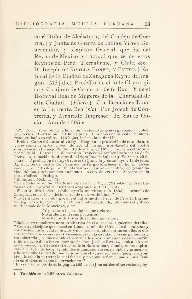 en el Orden de Alcántara, del Confejo de Gue¬ rra, ¡ y Junta de Guerra de Indias, Virrey Go* uernador, y ¡ Capitán General, que fue del Reyno de México; y | actual que es de eftos Reynos del Perú ¡ Tierra árme, y Chile, &c. | D. Ioseph de Riyilla Bonet, y Pveyo. | Na¬ tural de la Ciudad de Zaragoza Reyno de Ara¬ gón. Me j dico Profefíor de el Arte Chyrurgi- co y Cirujano de Camara ¡ de fu Exc. Y de el Hoípital Real de Mugeres de la | Charidad de eíta Ciudad. | (Filete.) Con licencia en Lima en la Imprenta Rea (sic) j Por Jofeph de Con- treras, y Afvarado Impresor | del Santo Ofi¬ cio. Año de 1695.)): “49. Port. V. en bl. Una hoja con un escudo de armas grabado en cobre, con versos latinos al pie. 21 hojas prels. Una hoja con la vista del mons¬ truo, grabado en cobre. 116 hojas, incluso la p. final bl. “Prels.: Carta del autor al virrey. Elogio a la protección de esta obra, el virrey conde de la Monclova. Soneto al mismo. Aprobación del doctor don Francisco Bermejo Roldán: 19 de marzo de 1695. Licencia del Gobier¬ no: 23 de id. Parecer del doctor don Francisco Ramírez Pacheco: 16 de fe¬ brero. Aprobación del doctor don Diego José de Salazar y Valencia: 22 de marzo. Aprobación de fray Gregorio deQuesada y Sotoinayor: 14 de julio. Aprobación del doctor donFrancisco de Vargas Machuca: sin fecha. Licen¬ cia del Ordin.: 15 de julio. En alabanza del autor y del libro, epigrama la¬ tino, décima y seis sonetos anónimos. Aviso de erratas. Aspecto de la obra (índice). Prólogo. “Biblioteca Medina. (1) “Hernández Morejón: «Medicina española»; t. VI, p. 197.—Gómez Uriel La- tassa: «Bibliografía de escritores aragoneses»; t. III, p. 37. “El autor—dice Leclerc («Bibliografía americana»; n. 1833)—, oriundo de Zaragoza, era médico del hospital de mujeres de Lima.” “La verdad es, sin embargo, que el autor fue don Pedro de Peralta Barnue- vo, según éste lo declara en su «Lima fundada», donde, hablando del gobier¬ no del conde de la Monclova, dice: “Y porque a los prodigios que esclarece Naturaleza junte sus portentos Monstruos de testas dos la humana ofrece” “En la correspondiente nota explicativa da el autor los siguientes detalles: “Monstruo bicípite que nació en Lima, el año de 1694, con dos cabezas y rostros hermosos; cuatro brazos y dos pecbos, unidos por un cartílago; dos corazones y dos venas cavas ascendentes (cada cavidad con sus pulmones y traquiarteria), y único desde el vientre a los pies; con cuya ocasión escribí el libro que se dió a luz en nombre de don José de Rivilla, quien hizo su anatomía con el título de «Desvíos de la Naturaleza», donde, en los capítu¬ los IX y X, fundé haber tenido dos almas, con varios ejemplos y principios, y haber ambos quedado bautizados con el agua que, en un pie que arrojó vivo, le echó la partera; lo cual fue así y no como refiere el padre Luis Feui- llée en el «Diario de sus observaciones».” “El viajero francés da en la página485 de su «Journal des observat.ions phy- 1 También en la Biblioteca Valdizán.