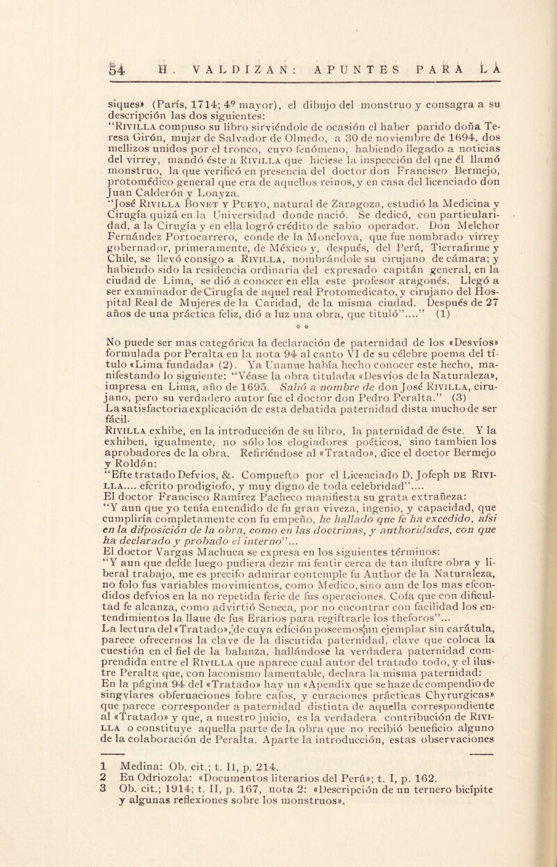 siques» (París, 1714; 49 mayor), el dibujo del monstruo y consagra a su descripción las dos siguientes: “Riyilla compuso su libro sirviéndole de ocasión el haber parido doña Te¬ resa Girón, mujer de Salvador de Olmedo, a 30 de noviembre de 1694, dos mellizos unidos por el tronco, cuvo fenómeno, habiendo llegado a noticias del virrey, mandó éste a Riyilla que hiciese la inspección del qne él llamó monstruo, la que verificó en presencia del doctor don Franciseo Bermejo, protomédico general que era de aquellos reinos,y en casa del licenciado don Juan Calderón y Loayza. ‘José Rivilla Bonet y Pueyo, natural de Zaragoza, estudió la Medicina y Cirugía quizá en la Universidad donde nació. Se dedicó, con particulari¬ dad, a la Cirugía y en ella logró crédito de sabio operador. Don Melchor Fernández Portocarrero, conde de la Mondo va, que fue nombrado virrey gobernador, primeramente, de México y, después, del Perú, Tierrafirme y Chile, se llevó consigo a Riyilla, nombrándole su cirujano de cámara; y habiendo sido la residencia ordinaria del expresado capitán general, en la ciudad de Lima, se dió a conocer en ella este profesor aragonés. Llegó a ser examinador de Cirugía de aquel real Protomedicato, y cirujano del Hos¬ pital Real de Mujeres de la Caridad, de la misma ciudad. Después de 27 años de una práctica feliz, dió a luz una obra, que tituló”....” (1) •Je vr No puede ser mas categórica la declaración de paternidad de los «Desvíos» formulada por Peralta en la nota 94 al canto VI de su célebre poema del tí¬ tulo «Lima fundada» (2). Ya Unanue había hecho conocer este hecho, ma¬ nifestando lo siguiente: “Véase la obra titulada «Desvíos de la Naturaleza», impresa en Lima, año de 1695. Salió a nombre de don José Riyilla, ciru¬ jano, pero su verdadero autor fue el doctor don Pedro Peralta.” (3) La satisfactoria explicación de esta debatida paternidad dista mucho de ser fácil. Rivilla exhibe, en la introducción de su libro, la paternidad de éste. Y la exhiben, igualmente, no sólo los elogiadores poéticos, sino también los aprobadores de la obra. Refiriéndose al «Tratado», dice el doctor Bermejo y Roldan: “Efte tratado Defvios, &. Compuefto por el Licenciado D. Jofeph de Rivi- lla.... eferito prodigiofo, y muy digno de toda celebridad”.... El doctor Francisco Ramírez Pacheco manifiesta su grata extrañeza: “Y aun que yo tenía entendido de fu gran viveza, ingenio, y capacidad, que cumpliría completamente con fu empeño, he hallado que fe ha excedido, afsi en la difposición de la obra, como en las doctrinas, y authoridades, con que ha declarado y probado el interno”... El doctor Vargas Machuca se expresa en los siguientes términos: “Y aun que defde luego pudiera dezir mi fentir cerca de tan iluftre obra y li¬ beral trabajo, me es precifo admirar contemple fu Autlior de la Naturaleza, no folo fus variables movimientos, como Medico, sino aun de los mas efeon- didos defvios en la no repetida ferie de fus operaciones. Cofa que con dificul¬ tad fe alcanza, como advirtió Seneca, por no encontrar con facilidad los en¬ tendimientos la llaue de fus Erarios para regiftrarle ios theforos”... La lectura del «Tratado»,'de cuya edición poseemosjun ejemplar sin carátula, parece ofrecernos la clave de la discutida paternidad, clave que coloca la cuestión en el fiel de la balanza, hallándose la verdadera paternidad com¬ prendida entre el Rivilla que aparece cual autor del tratado todo, y el ilus¬ tre Peralta que, con laconismo lamentable, declara la misma paternidad: En la página 94 del «Tratado» hay un «Apendix que se haze decompendio de singvlares obferuaciones fobre cafos, y curaciones prácticas Chyrurgicas» que parece corresponder a paternidad distinta de aquella correspondiente al «Tratado» y que, a nuestro juicio, es la verdadera contribución de Rivi- lla o constituye aquella parte de la obra que no recibió beneficio alguno de la colaboración de Peralta. Aparte la introducción, estas observaciones 1 Medina: Ob. cit.; t. II, p. 214. 2 En Odriozola: «Documentos literarios del Perú»; t. I, p. 162. 3 Ob. cit.; 1914; t. II, p. 167, nota 2: «Descripción de un ternero bicípite y algunas reflexiones sobre los monstruos».