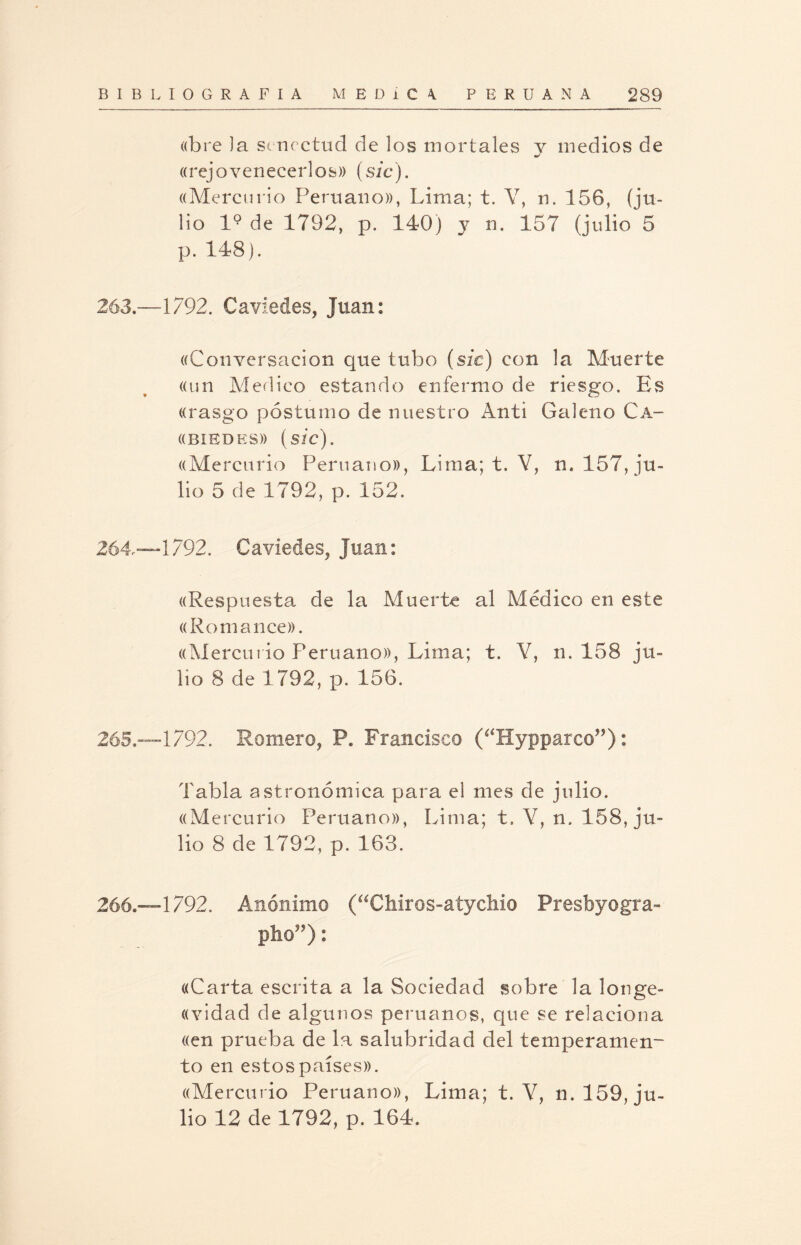 «bre Ja senectud de los mortales y medios de «rej o yenecer 1 os» (sic). ((Mercurio Peruano)), Lima; t. Y, n. 156, (ju¬ lio l9 de 1792, p. 140) y n. 157 (julio 5 p. 148). 263.—1792. Caviedes, Juan: ((Conversación que tubo (sic) con la Muerte ((un Medico estando enfermo de riesgo. Es ((rasgo postumo de nuestro Anti Galeno Ca- ((BIEDES)) (sic). ((Mercurio Peruano)), Lima; t. V, n. 157, ju¬ lio 5 de 1792, p. 152. 264“1792. Caviedes, Juan: «Respuesta de la Muerte al Médico en este «Ro manee». «Mercurio Peruano)), Lima; t. Y, n. 158 ju¬ lio 8 de 1792, p. 156. 265. -1792. Romero, P. Francisco (‘‘Hypparco”): Tabla astronómica para el mes de julio. ((Mercurio Peruano)), Lima; t. Y, n. 158, ju¬ lio 8 de 1792, p. 163. 266. —1792. Anónimo (“Chiros-atychio Presbyogra- pho”): «Carta escrita a la Sociedad sobre la longe- «vidad de algunos peruanos, que se relaciona «en prueba de la salubridad del temperamen¬ to en estos países». «Mercurio Peruano)), Lima; t. V, n. 159, ju¬ lio 12 de 1792, p. 164.