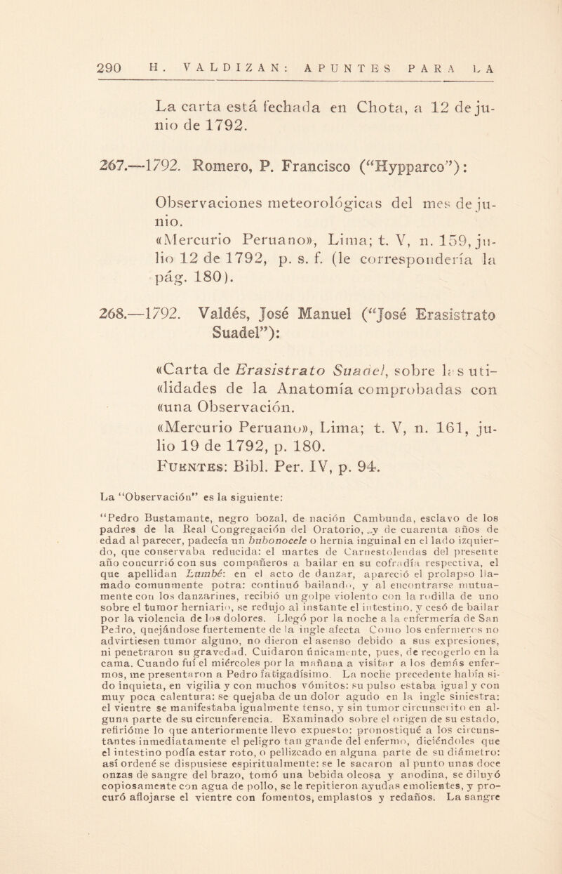 La carta está fechada en Chota, a 12 de ju¬ nio de 1792. 267. —1792. Romero, P. Francisco (aHypparc©'?): Observaciones meteorológicas del mes de ju¬ nio. «Mercurio Peruano)), Lima; t. Y, n. 159, ju¬ lio 12 de 1792, p. s. f. (le correspondería la pág. 180). 268. —1792. Valdés, José Manuel (í¿José Erasistrato SuadeF9): «Carta de Erasistrato Suaóe/, sobre las uti- «lidades de la Anatomía comprobadas con «una Observación. «Mercurio Peruano)), Lima; t. Y, n. 161, ju¬ lio 19 de 1792, p. 180. Fuentes: Bibl. Per. IV, p. 94. La “Observación” es la siguiente: “Pedro Bustamante, negro bozal, de nación Cambunda, esclavo de los padres de la Real Congregación del Oratorio, ,jy de cuarenta años de edad al parecer, padecía un bubonocele o hernia inguinal en el lado izquier¬ do, que conservaba reducida: el martes de Carnestolendas del presente año concurrió con sus compañeros a bailar en su cofradía respectiva, el que apellidan hmnbé: en el acto de danzar, apareció el prolapso lla¬ mado comunmente potra: continuó bailando, y al encontrarse mutua¬ mente con los danzarines, recibió un golpe violento con la rodilla de uno sobre el tumor hemiario, se redujo ai instante el intestino, y cesó de bailar por la violencia de los dolores. Llegó por la noche a la enfermería de San Pedro, quejándose fuertemente de la ingle afecta Como los enfermeros no advirtiesen tumor alguno, no dieron el asenso debido a sus expresiones, ni penetraron su gravedad. Cuidaron únicamente, pues, de recogerlo en la cama. Cuando fui el miércoles por la mañana a visitar a los demás enfer¬ mos, me presentaron a Pedro fatigadísimo. La noche precedente había si¬ do inquieta, en vigilia y con muchos vómitos: su pulso estaba igual y con muy poca calentura: se quejaba de un dolor agudo en la ingle siniestra: el vientre se manifestaba igualmente tenso, y sin tumor circunscrito en al¬ guna parte de su circunferencia. Examinado sobre el origen de su estado, refirióme lo que anteriormente llevo expuesto: pronostiqué a los circuns¬ tantes inmediatamente el peligro tan grande del enfermo, diciéndoles que el intestino podía estar roto, o pellizcado en alguna parte de su diámetro: así ordené se dispusiese espiritualmente: se le sacaron al punto unas doce onzas de sangre del brazo, tomó una bebida oleosa y anodina, se diluyó copiosamente con agua de pollo, se le repitieron ayudas emolientes, y pro¬ curó aflojarse el vientre con fomentos, emplastos y redaños. La sangre