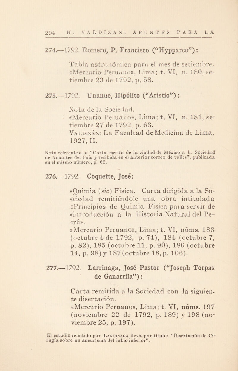 274. —1792. Romero* P. Francisco (aHypparco??): Tabla astronómica para, el mes de setiembre, «Mercurio Peruano»* lama; t. VI, m 180, se¬ tiembre 23 de 1792, p, 58. 275. —1792. Unanue, Hipólito (“Aristio”): Nota déla Sociedad. «Mercurio Peruano», Lima; t, VI, n. 181, se tiembre 27 de 1792, p. 63. Valdizan: La Facultad de Medicina de Lima, 1927, II. Nota referente a la “Carta escrita de la ciudad de México a la Sociedad de Amantes del País y recibida en el anterior correo de valles**, publicada en el mismo número, p. 62. * 276. —1792. Coquette* José: «Quimia (sic) Fisica. Carta dirigida a la So- «ciedad remitiéndole una obra intitulada «Principios de Quimia Física para servir de «introducción a la Historia Natural del Pe- «ru». »Mercurio Peruano)), Lima; t. VI, núms. 183 (octubre 4 de 1792, p. 74), 184 (octubre 7, p. 82), 185 (octubre 11, p. 90), 186 (octubre 14, p. 98) y 187 (octubre 18, p. 106). 217—1792. Larrinaga, José Pastor (“joseph Torpas de Canamla”): Carta remitida a la Sociedad con la siguien¬ te disertación. «Mercurio Peruano», Lima; t. VI, núms. 197 (noviembre 22 de 1792, p. 189) y 198 (no¬ viembre 25, p. 197). El estudio remitido por Larrinaga lleva por título: “Disertación de Ci¬ rugía sobre un aneurisma del labio inferior.