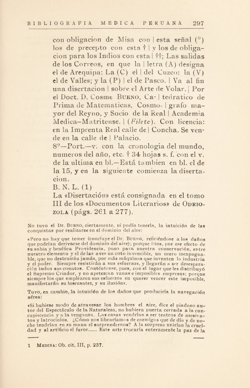 con obligación de Misa con | esta señal (°) los de precepto con esta f | v los de obliga¬ ción para los Indios con esta I ff; Las salidas de los Correos, en que la | letra (A) designa el de Arequipa: La (C) el | del Cuzco: la (V) el de Valles; y la (P) | el de Pasco. | Va al fin una disertación | sobre el Arte de Volar, j Por el Doct. D. Cosme Bueno, Ca- | tedratieo de Prima de Matemáticas, Cosmo- | grato ma¬ yor del Reyno, y Socio de la Real | Academia Medica-Matritense. | (Filete). Con licencia: en la Imprenta Real calle de | Concha. Se ven¬ de en la calle de | Palacio. 89—Port.—v. con la cronología del mundo, números del año, etc. f 34 hojas s. f, con el v. de la ultima en bh—Está también en bl. el de la 15, y en la siguiente comienza la diserta¬ ción. B. N. L, flj La ((Disertación» está consignada en el tomo III de los «Documentos Literarios» de Odrio- zola (págs. 261 a 277). No tuvo el Dr. Bueno, ciertamente, ni podía tenerla, la intuición de las conquistas por realizarse en el dominio del aire: «Pero no hay que temer (concluye el Dr. Bueno, refiriéndose a los danos que podrían derivarse del dominio del aire); porque Dios, por ese efecto de su sabia y benéfica Providencia, puso para nuestra conservación, entre nuestro elemento yéldelas aves un coto invencible, un muro inexpugna¬ ble, que no destruirán jamás, por más máquinas que inventen la industr ia y el poder. Siempre resistirán a sus esfuerzos, y llegarán a ser desespera¬ ción todos sus conatos. Conténtense, pues, con el lugar que les distribuyó el Supremo Criador, y no apetezcan vanas e imposibles empresas; porque siempre los que emplearen sus esfuerzos en querer vencer este imposible, manifestarán su insensatez, y su ilusión». Tuvo, en cambio, la intuición de los daños que produciría la navegac ion aérea: «Si hubiese modo de atravesar los hombres el aire, dice el piadoso au¬ tor del Espectáculo de la Naturaleza, no hubiera puerta cerrada a, la con¬ cupiscencia y a la venganza. Las casas vendrían a ser teatros de asesina¬ tos y latrocinios. ¿Cómo nos libraríamos de enemigos que de día y de no¬ che tendrían en su mano el sorprendernos? A la sorpresa unirían la cruel¬ dad y al artificio el furor. Este arte trocaría enteramente la paz de la 1 Medina: Ob. cit,. III, p. 237.