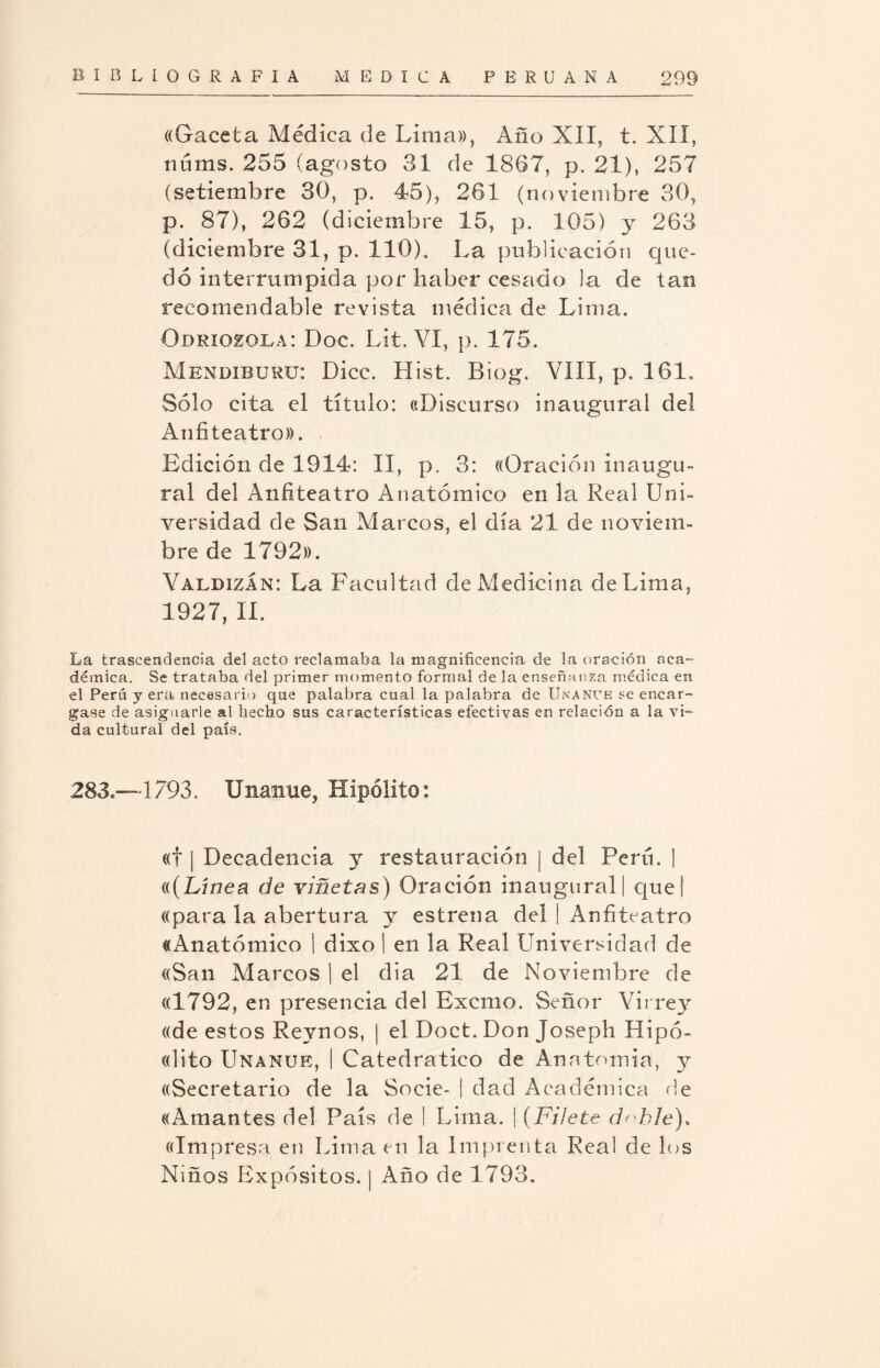 ((Gaceta Médica de Lima», Año XII, t. XII, núms. 255 (agosto 31 de 1867, p. 21), 257 (setiembre 30, p. 45), 261 (noviembre 30, p. 87), 262 (diciembre 15, p. 105) y 263 (diciembre 31, p. 110). La publicación que¬ dó interrumpida por haber cesado la de tan recomendable revista médica de Lima. Odriozola: Doc. Lit. VI, p. 175. Mbndiburu: Dice. Hist. Biog. VIII, p, 161. Sólo cita el título: «Discurso inaugural del Anfiteatro». Edición de 1914: II, p. 3: «Oración inaugu¬ ral del Anfiteatro Anatómico en la Real Uni¬ versidad de San Marcos, el día 21 de noviem¬ bre de 1792». Valdizan: La Facultad de Medicina de Lima, 1927, II. La trascendencia del acto reclamaba la magnificencia de la oración aca¬ démica. Se trataba del primer momento formal de la enseñanza médica en el Perú y era necesario que palabra cual la palabra de Unante se encar¬ gase de asignarle al hecho sus características efectivas en relación a la vi¬ da cultural del país. 283—1793. Unanue, Hipólito: «f | Decadencia y restauración | del Perú. ] «(Línea de viñetas) Oración inaugural | que| «para la abertura y estrena del | Anfiteatro «Anatómico 1 dixo I en la Real Universidad de «San Marcos | el dia 21 de Noviembre de «1792, en presencia del Excmo. Señor Virrey «de estos Reynos, | el Doct. Don Joseph Hipó- «lito Unanue, | Catedrático de Anatomía, y «Secretario de la Socie- i dad Académica de «Amantes del País de I Lima. | (Filete d^hle). «Impresa en Lima en la Imprenta Real de los Niños Expósitos. | Año de 1793.