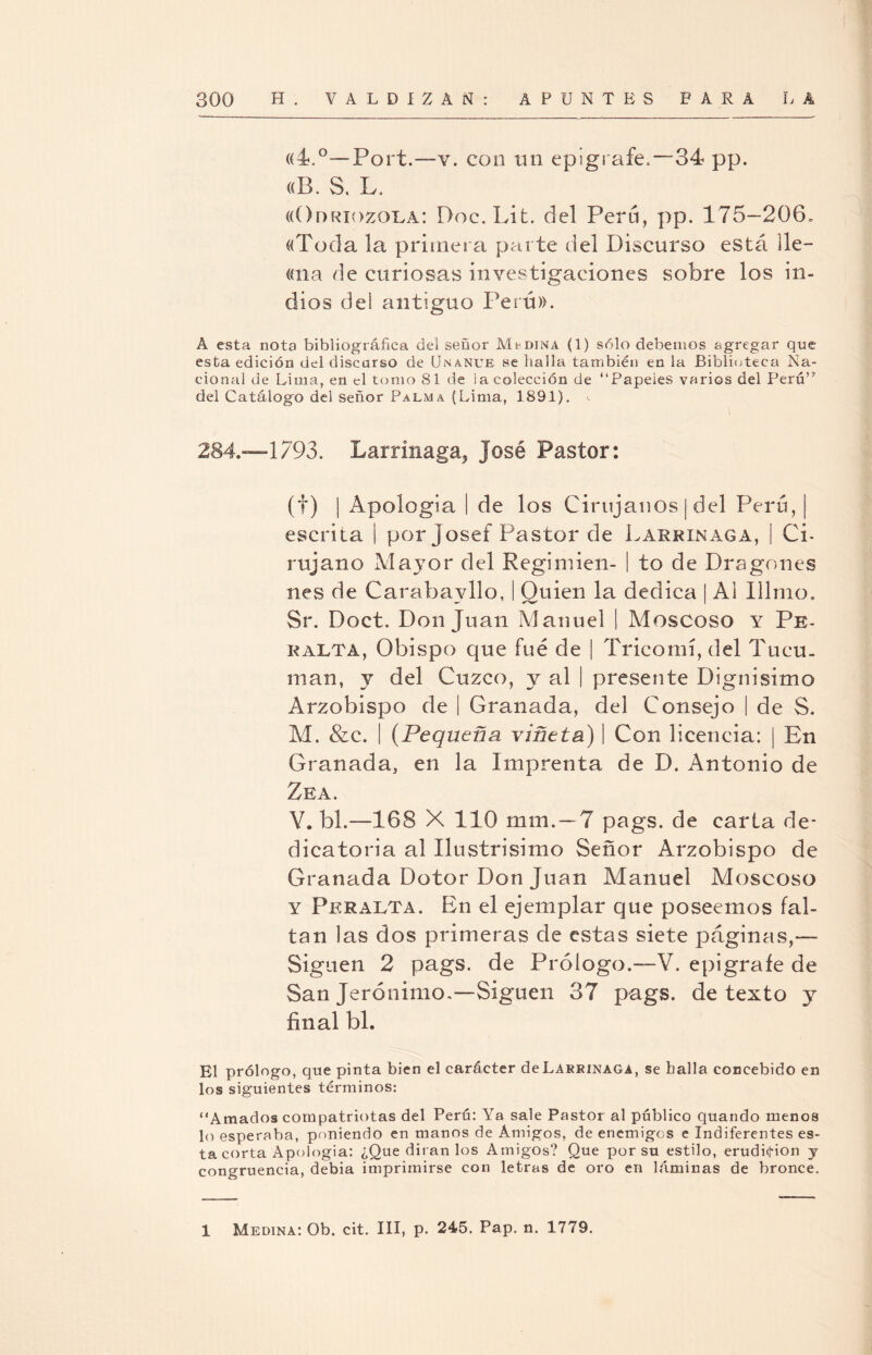((4.°—Port.—v. con un epígrafe.—34 pp. «B. S. L. «Odrxozola: Doc.Lit. del Perú, pp. 175-206» «Toda la primera parte del DLscurso está lie— «na de curiosas investigaciones sobre los in¬ dios de 1 antiguo Perú». A esta nota bibliográfica del señor Medina (1) sólo debemos agregar que esta edición del discurso de Unanue se halla también en la Biblioteca Na¬ cional de Lima, en el tomo 81 de ¡a colección de “Papeles varios del Perú” del Catálogo del señor Palma (Lima, 1891). 284.—1793. Larrinaga, José Pastor: (f) | Apología I de los Cirujanos | del Perú, escrita | por joseí Pastor de Larrinaga, | Ci¬ rujano Ma}7or del Reginiien- | to de Dragones nes de Carabavllo, | Quien la dedica | Ai Illmo. Sr. Doct. Donjuán Manuel | Moscoso y Pe¬ ralta, Obispo que fue de | Trico mí, del Tucu. man, y del Cuzco, y al | presente Dignísimo Arzobispo de | Granada, del Consejo | de S. M. &c. | (Pequeña viñeta) | Con licencia: | En Granada, en la Imprenta de D. Antonio de Zea. Y. bl.—168 X 110 mm.—7 pags. de carta de¬ dicatoria al Ilustrisimo Señor Arzobispo de Granada Dotor Don Juan Manuel Moscoso y Peralta. En el ejemplar que poseemos fal¬ tan las dos primeras de estas siete páginas,— Siguen 2 pags. de Prólogo.—V. epigrafe de San Jerónimo.—Siguen 37 pags. de texto y final bl. El prólogo, que pinta bien el carácter de Larrinaga, se baila concebido en los siguientes términos: “Amados compatriotas del Perú: Ya sale Pastor al público quando menos lo esperaba, poniendo en manos de Amigos, de enemigos e Indiferentes es¬ ta corta Apología: ¿Que dirán los Amigos? Que por su estilo, erudición y congruencia, debia imprimirse con letras de oro en láminas de bronce. 1 Medina: Ob. cit. III, p. 245. Pap. n. 1779.