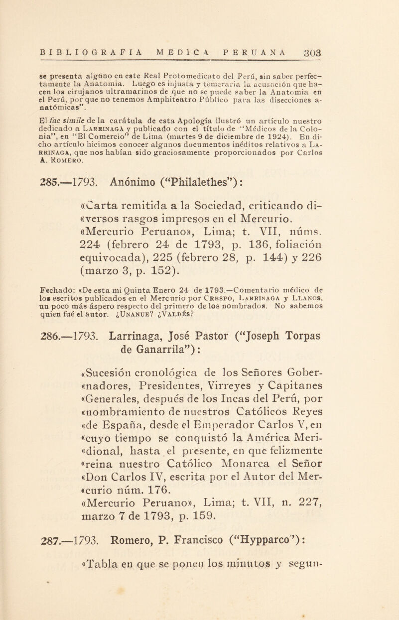 se presenta algüno en este Real Protomedicato del Perú, sin saber perfec¬ tamente la Anatomía. Luego es injusta j temeraria la acusación que ha¬ cen los cirujanos ultramarinos de que no se puede saber la Anatomía en el Perú, por que no tenemos Amphiteatro Público para las disecciones a- natómicas”. El fa.c símile de la carátula de esta Apología ilustró un artículo nuestro dedicado a Larrinaga y publicado con el título de “Médicos de la Colo¬ nia”, en “El Comercio” de Lima (martes 9 de diciembre de 1924). En di¬ cho artículo hicimos conocer algunos documentos inéditos relativos a La- rrinaga, que nos habían sido graciosamente proporcionados por Carlos A. Romero. 285.—1793. Anónimo (“Philalethes”): ((Carta remitida a la Sociedad, criticando di- «versos rasgos impresos en el Mercurio, ((Mercurio Peruano», Lima; t. VII, núms. 224 (febrero 24 de 1793, p. 136, foliación equivocada), 225 (febrero 28, p. 144) y 226 (marzo 3, p. 152). Fechado: «De esta mi Quinta Enero 24 de 1793.—Comentario médico de los escritos publicados en el Mercurio por Crespo, Larrinaga y Llanos, un poco más áspero respecto del primero de los nombrados. No sabemos quien fué el autor. ¿Unanue? ¿Valdés? 286. —1793. Larrinaga, José Pastor (“josepli Torpas de Ganarrila”): «Sucesión cronológica de los Señores Gober¬ nadores, Presidentes, Virreyes y Capitanes «Generales, después de los Incas del Perú, por «nombramiento de nuestros Católicos Reyes «de España, desde el Emperador Carlos V, en «cuyo tiempo se conquistó la América Meri- «dional, hasta el presente, en que felizmente «reina nuestro Católico Monarca el Señor «Don Carlos IV, escrita por el Autor del Mer- «curio núm. 176. ((Mercurio Peruano», Lima; t. VII, n. 227, marzo 7 de 1793, p. 159. 287. —1793. Romero, P. Francisco (“Hypparco ’): «Tabla en que se ponen los minutos y según-
