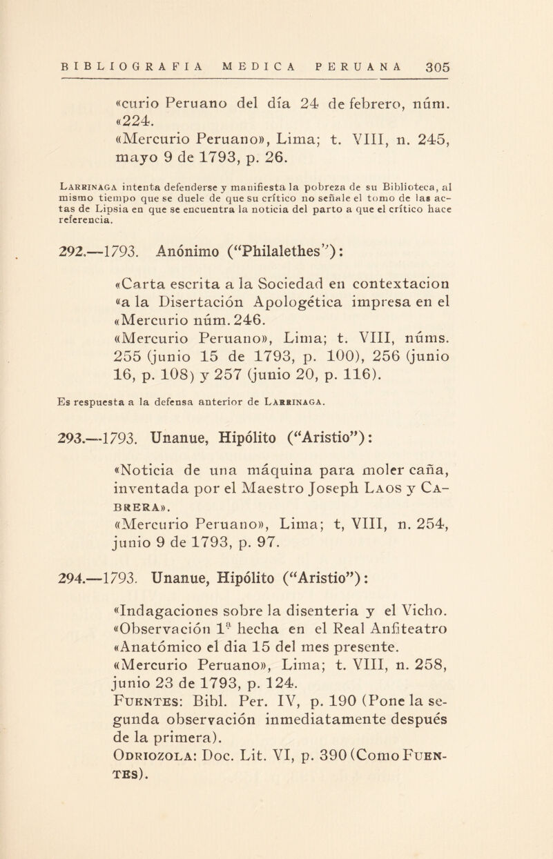 «curio Peruano del día 24 de febrero, núni. «224. «Mercurio Peruano», Lima; t. YIII, n, 245, majo 9 de 1793, p. 26. Larrinaga intenta defenderse y manifiesta la pobreza de su Biblioteca, al mismo tiempo que se duele de que su crítico no señale el tomo de ias ac¬ tas de Lipsia en que se encuentra la noticia del parto a que el crítico hace referencia. 292. —1793. Anónimo (“Philalethes’): «Carta escrita a 3a Sociedad en contextacion «a la Disertación Apologética impresa en el «Mercurio núm,246. «Mercurio Peruano», Lima; t, YIII, núms. 255 (junio 15 de 1793, p. 100), 256 (junio 16, p. 108) y 257 (junio 20, p. 116). Es respuesta a la defensa anterior de Larrinaga. 293. —1793. Unanue, Hipólito (“Aristio”): «Noticia de una máquina para moler caña, inventada por el Maestro Joseph Laos y Ca¬ brera». «Mercurio Peruano», Lima; t, VIII, n. 254, junio 9 de 1793, p. 97. 294. —1793. Unanue, Hipólito (“Aristio”): «Indagaciones sobre la disenteria y el Vicho. «Observación 1^ hecha en el Real Anfiteatro «Anatómico el dia 15 del mes presente. «Mercurio Peruano», Lima; t. YIII, n. 258, junio 23 de 1793, p. 124, Fuentes: Bibl. Per. IY, p, 190 (Pone la se¬ gunda observación inmediatamente después de la primera). Odriozola: Doc. Lit. YI, p. 390 (Como Fuen¬ tes),