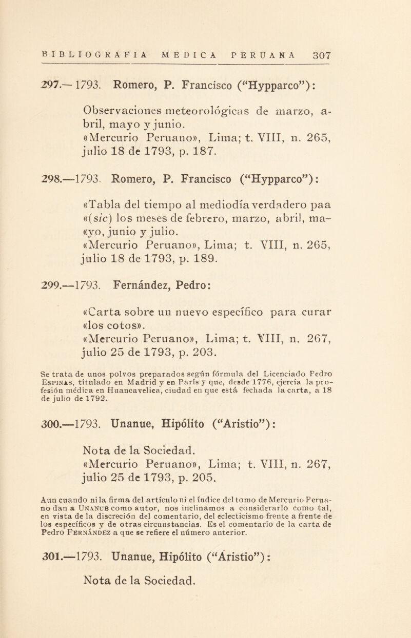 297, — 1793. Romero, P. Francisco (“Hypparco”): Observaciones meteorológicas de marzo, a- bril, mayo y junio. «Mercurio Peruano», Lima; t. VIII, n. 265, julio 18 de 1793, p. 187. 298. —1793. Romero, P. Francisco (“Hypparco”): «Tabla del tiempo al mediodía verdadero paa (((sicj los meses de febrero, marzo, abril, ma- ((yo, junio y julio. «Mercurio Peruano», Lima; t. VIII, n. 265, julio 18 de 1793, p. 189. 299.—1793. Fernández, Pedro: «Carta sobre un nuevo específico para curar «los cotos». «Mercurio Peruano», Lima; t. VIII, n, 267, julio 25 de 1793, p. 203. Se trata de unos polvos preparados según fórmula del Licenciado Pedro Espinas, titulado en Madrid y en Parts y que, desde 1776, ejercía la pro¬ fesión médica en Huancavelica, ciudad en que está fechada la carta, a 18 de julio de 1792. 300.—1793. Unanue, Hipólito (“Aristio”): Nota de la Sociedad. «Mercurio Peruano», Lima; t. VIII, n. 267, julio 25 de 1793, p. 205. Aun cuando ni la firma del artículo ni el índice del tomo de Mercurio Perua¬ no dan a Unanue como autor, nos inclinamos a considerarlo como tai, en vista de la discreción del comentario, del eclecticismo frente afrente de los específicos y de otras circunstancias. Es el comentario de la carta de Pedro Fernández a que se refiere el número anterior. 301.—1793. Unanue, Hipólito (“Aristio”): Nota de la Sociedad,