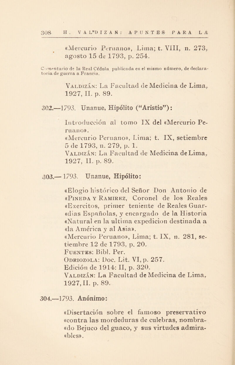 ((Mercurio Peruano)), Lima;, t. VIII, n. 273, agosto 15 de 1793, p. 254. Comentario'de la Real Cédula publicada en el mismo número, de declara¬ toria de guerra a Francia. ValdizÁn: La Facultad de Medicina de Lima, 1927, II. p. 89. 302.—1793. Unanue, Hipólito (“Aristio”): Introducción al tomo IX del ((Mercurio Pe¬ ruano» . ((Mercurio Peruano», Lima; t. IX, setiembre 5 de 1793, n. 279, p. 1. Valdizám: La Facultad de Medicina de Lima,. 1927, II. p. 89. 303. —1793. Unanue, Hipólito: «Elogio histórico del Señor Don Antonio de «Pineda y Ramírez, Coronel de los Reales «Exercitos, primer teniente de Reales Guar¬ ichas Españolas, y encargado de la Historia «Natural en la ultima expedición destinada a «la América y al Asia». «Mercurio Peruano», Lima; t. IX, n. 281, se¬ tiembre 12 de 1793, p. 20. Fuentes; Bibl. Per. Odriozola: Doc. Lit. VI, p. 257. Edición de 1914: II, p. 320. ValdiZxÍn: Ea Facultad de Medicina de Limar 1927,11. p. 89. 304. —1793. Anónimo: «Disertación sobre el famoso preservativo «contra las mordeduras de culebras, nombra¬ do Bejuco del guaco, y sus virtudes adrnira- «bles».