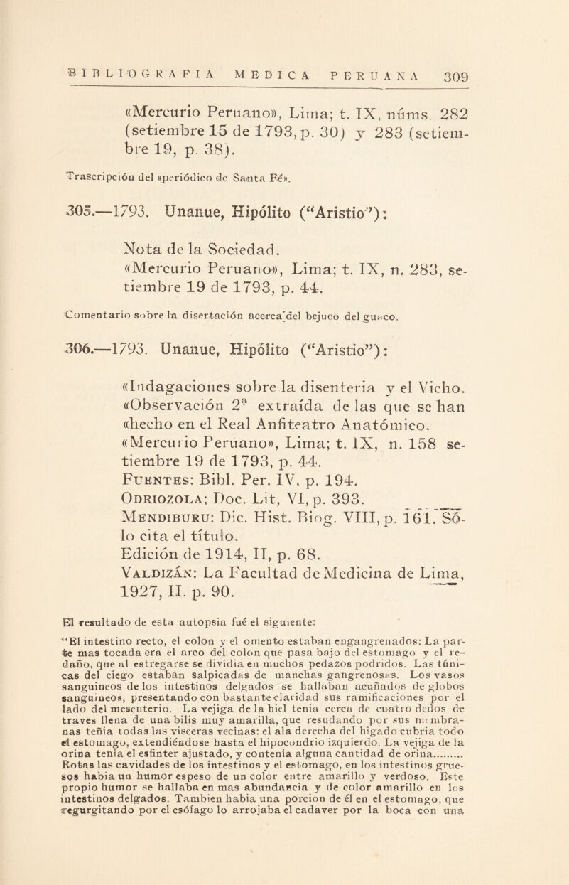 «Mercurio Peruano», Lima; t. IX, núms. 282 (setiembre 15 de 1793, p, 30) j 283 (setiem¬ bre 19, p. 38), Trascripción del «periódico de Santa Fé». 305. —1793. Unanue, Hipólito (aAristio',?): Nota de la Sociedad. ((Mercurio Peruano», Lima; t. IX, n, 283, se¬ tiembre 19 de 1793, p. 44. Comentario sobre la disertación acerca’del bejuco del guaco. 306. —1793. Unanue, Hipólito (“Aristio”): ((Indagaciones sobre la disenteria y el Vicho. «Observación 2Í? extraída de las que se han «hecho en el Real Anfiteatro Anatómico. «Mercurio Peruano», Lima; t. IX, n. 158 se¬ tiembre 19 de 1793, p. 44. Fuentes: Bibl. Per. IV, p. 194. Odriozola; Doc. Lit, VI, p. 393. Mendiburu: Dic. Hist. Biog. VIII, p. 161. Só¬ lo cita el título. Edición de 1914, II, p. 68. Valdizán: La Facultad de Medicina de Lima, 1927, II. p. 90. ~~ El resultado de esta autopsia fue el siguiente: “El intestino recto, el colon y el omento estaban engangrenados: La par¬ te mas tocada era el arco del colon que pasa bajo del estomago y el re¬ daño, que al estregarse se dividía en muchos pedazos podridos. Las túni¬ cas del ciego estaban salpicadas de manchas gangrenosas. Los vasos sanguíneos de los intestinos delgados se hallaban acuñados de globos sanguíneos, presentando con bastan te claridad sus ramificaciones por el lado del mesenterio. La vejiga de la hiel tenia cerca de cuatro dedos de través llena de una bilis muy amarilla, que resudando por sus immbra- nas teñia todas las visceras vecinas: el ala derecha del hígado cubria todo el estomago, extendiéndose hasta el hipocondrio izquierdo. La vejiga de la orina tenia el esfínter ajustado, y contenia alguna cantidad de orina. Rotas las cavidades de los intestinos y el estomago, en los intestinos grue¬ sos había un humor espeso de un color entre amarillo y verdoso. Este propio humor se hallaba en mas abundancia y de color amarillo en los intestinos delgados. También habia una porción de él en el estomago, que regurgitando por el esófago lo arrojaba el cadáver por la boca con una