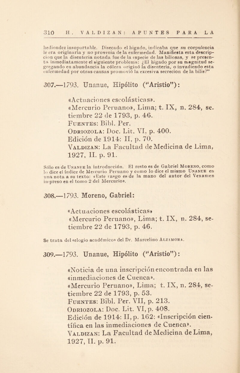 hediondez insoportable. Disecado el hígado, indicaba que su corpulencia le era originaria y no provenia de la enfermedad. Manifiesta esta descrip¬ ción que la disenteria notada fue de la especie de las biliosas, y se presen¬ ta inmediatamente el siguiente problema: ¿El hígado por su magnitud se¬ gregando en abundancia la cólera originó la disenteria, o invadiendo esta enfermedad por otras causas promovió la excesiva secreción de la bilis?” 307.—1793. Unanue, Hipólito (Pristió”): «Actuaciones escolásticas». «Mercurio Peruano», Lima; t. IX, n, 284, se. tiembre 22 de 1793, p. 46. Fuentes: Bibl. Per. Odriozola: Doc. Lit. YI, p. 400. Edición de 1914: II, p. 70. Valdizan: La Facultad de Medicina de Lima, 1927, II. p. 91. Sólo es de Unanue la introducción. El resto es de Gabriel Moreno, como lo dice el índice de Mercurio Peruano y como lo dice el mismo Unanue eri una nota a su texto: «Este rasgo es de la mano del autor del Vexamen impreso en el tomo 2 del Mercurio». 308— 1793. Moreno, Gabriel: «Actuaciones escolásticas» ((Mercurio Peruano», Lima; t. IX, n. 284, se¬ tiembre 22 de 1793, p. 46. Se trata del «elogio académico» del Dr. Marcelino Alzamora. 309— 1793. Unanue, Hipólito (“Aristio”): «Noticia de una inscripción encontrada en las «inmediaciones de Cuenca». «Mercurio Peruano», Lima; t. IX, n. 284, se¬ tiembre 22 de 1793, p. 53. Fuentes: Bibl. Per. VII, p. 213. Odriozola: Doc. Lit. VI, p. 408. Edición de 1914: II, p. 162: «Inscripción cien¬ tífica en las inmediaciones de Cuenca». Valdizan: La Facultad de Medicina de Lima, 1927, II. p. 91.
